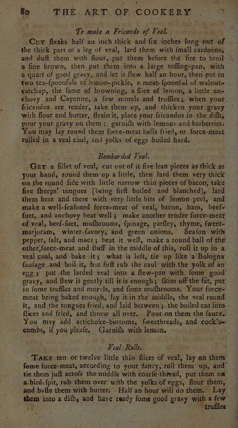 ~ Bo ae THE ART, OF COOKERY. To make a Fricando of Veal, (Cur fleaks half an inch thick and fix inches long out of the thick part of a leg of veal, lard them with {mall cardoons, and duft them with flour, put them before the ‘fire to broil 2 fine brown, then put them into a large toffing-pan, with ‘a quart of good gravy, and let it few half an hour, then put in two tea-{poonfuls of lemonepickle, a meat- {poonful of walnut» . catchup, the fame of browning, a flice of lemon, a little an- chovy and Cayenne, a few Pegi and troffles; ‘when your fricandos are. tender, take them up, and thicken your gravy with flour and butter, ftrain it, place your fricandos in the difh, © pour your gravy on them :, garnifh with Jemons and barberries: ‘You may lay round them force-meat balls fried, or force-meat | rolled in a veal caul, and yolks of eggs. hone hard. : ‘Ruehe ted Veal. “Ger. a fillet of veal, cut out of-it five lean pieces as thick as - your hand, round them up alittle, then lard-them very thick ‘on the round fide with little narrow thin pieces of bacon, take. five fheeps’ tongues (being firft. boiled and blanched), lard them here and there with very little bits of lemon-peel, and make. a well-feafoned force-meat of veal, bacon, ham, beef- ‘ fuet, and anchovy beat well; make another tender force-meat of veal, beef-fuet,. er a {pinage, parfley, thyme, fweet- ‘Marjoram, winter. favory, and green onions. Seafon with pepper, falt, and mace; beat it well, make a round ball of the’ other,force-meat and {tuff in the iniddle of this, roll it up ina. faufage and boil it, but\firft rub: the caul with the yolk of an egg 3 put the larded veal into a flew-pan with fome good in fome truffles and morels, and fome mufhrooms, Your force=' meat being baked enough, lay it-in the middle, the veal round it, and the tongues fried; and laid between’; the boiled cut into. flices and fried, and throw all over... Pour on them the fauce. ~ You may ona. artichoke-bettoms, “fveeetbreads, and cock’s= ~ gombs, if you pleafe. Garni with lemon. i ath 3 eal Ralls. - Taxe ten or twelve little thio flices of veal, lay. on them’ fome force-meat, according to your fancy, roll them: up, and . tie them juft acrofs the middle with coarfe thread, put. them om a:bird-fpit, rub them over with the yolks of eggs, flour’ them, . and bafte them with butter. Half an hour will do them. Lay them into a difhy and have anh fome good gravy with afew . ae truffles 1