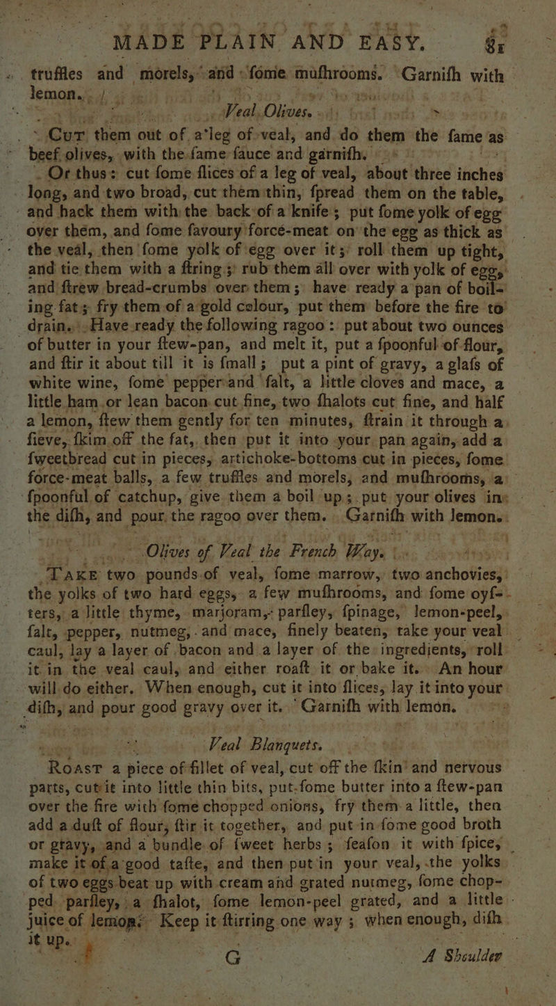 ‘ truftes ind “morels,” and fome mufhrooms. °Garnith with | tomate di ae Mee yh Spor aaa ms feat Oyok Olives. A Tred. psorhs fe eae ‘Gam out of a loi of veal, and. do tree the fame as beef. olives, with the fame fauce and garnith. | Of thus: cut fome flices of a leg of veal, about three ieeag | long, and two broad, cut them thin, foread them on the table, ~ and hack them with: aie: back of a knife; put fome yolk of ege the veal, then fome yolk of egg over it; roll them up tight, and tie them with a firing ;: rub’them all over with yolk of egg,: and firew bread-crumbs over them; have ready a pan of boil= ing fat; fry them of a gold colour, put them before the fire to’ _ drain. .Have ready the following ragoo : put about two ounces _of butter in your ftew-pan, and melt it, put a fpoonful- of flour, and ftir it about till it is fmall; put a pint of gravy, a glafs of white wine, fome’ pepper-and falt, a little cloves and mace, a little ham.or lean bacon. cut fine, two fhalots cut fine, and half a lemon, ftew them gently for ten minutes, ftrain it through a. fieve, {kim of the fat, then put it into -your. pan again, add a fweetbread cut in pieces, artichoke-bottoms cut in pieces, fome force-meat balls, a few truffles and morels, and mufhrooms, a . ‘f{poonful, of catchup, give them a boil ups. put your olives iny | the difh, and po the ragoo over them. Garnith with lemons: Olives of Veal the Feat Way.’ TAKE two side of veal, fome marrow, two anchovies)’ the yolks. of two hard eBES5 2 few mufhrooms, and: fome oyf=- ters, a little. thyme, marjoram, parfley, {pinage, lemon-peel, falt, pepper, nutmeg,.and mace, finely beaten, take your veal _ caul, lay a layer of bacon and a layer of the ingredients, roll it in the veal caul, and either roaft it or bake it. An hour will do either, When enough, cut it into flices, lay it into your _ 4th, and. qippat good gravy over it. Garnifh with lemon, + f eal Blanquets. tees: a piece of fillet of veal, cut off the fkin’ and nervous parts, cutrit into little thin bits, put-fome butter into a ftew-pan over the fire with fome chopped onions, fry them-a little, then add a duft of flour, ftir it together, and put in fome good broth or gravy, and a bundle. of {weet herbs ; feafon it with fpice, make it of.a good tafte, and then putin your veal, the yolks of two eggs beat up with cream and grated nuimeg, fome chop- ped parfley, a- fhalot, fome. lerpbii: -peel grated, and a little - sale: of spa ‘sep it ane: one way ; when ue difh. — ieup |