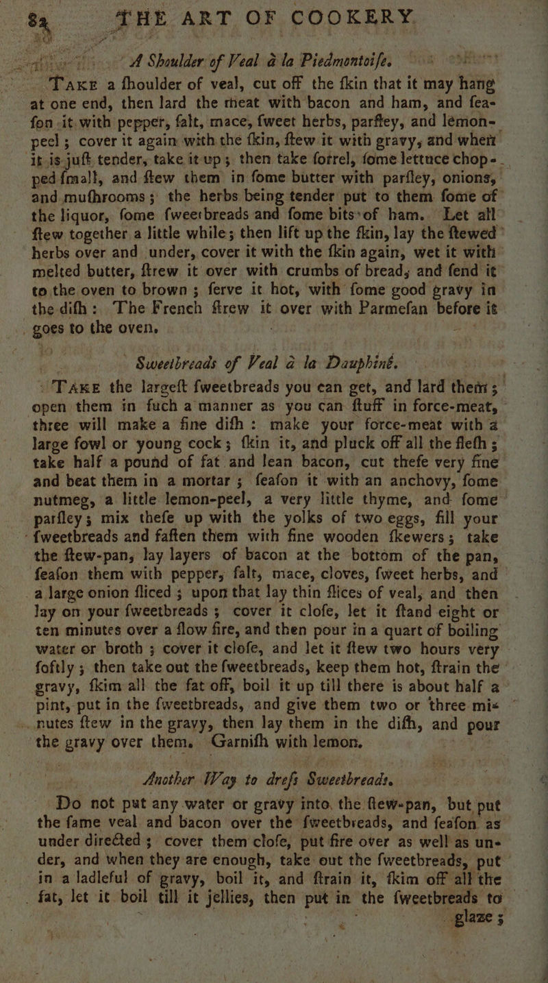 cgi \ A Shoulder of Veal a@ la Piedmontoife. ) Taxe a fhoulder of veal, cut off the fkin that it may — at one end, then lard the meat with bacon and ham, and fea- fon it. with pepper, falt, mace, {weet herbs, parftey, and lémon- pec] ; cover it again with the fkin, ftew it with gravy, and wher ‘i is-juft, tender, take it up; then take forrel, fome lettuce chop - . ped {malt, and flew them in fome butter with parfley, onions, and mufhrooms; the herbs being tender put to them fome of the liquor, fome fweetbreads and fome bits*of ham. Let all ftew together a little while; then lift up the fin, lay the ftewed ° herbs over and under, cover it with the fkin again, wet it with melted butter, ftrew it over with crumbs of bread, and fend it’ to the oven to brown ; ferve it hot, with fome good: gravy in the difh: The French flrew it over with Parmefan before it goes to the oven, | Sweeibreads 7 Veal &amp; la Dauphiné. 'Taxe the largeft fweetbreads you ean get, and lard them; open them in fuch a manner as you can ftuff in force-meat, | three will make a fine difh : make your force-meat with a large fowl or young cock; fkin it, and pluck off all the flefh ; take half a pound of fat. ‘and leat bacon, cut thefe very fine and beat them in a mortar ; feafon it with an anchovy, fome nutmeg, a little lemon-peel, a very little thyme, and fome parfley; mix thefe up with the yolks of two eggs, fill your -{weetbreads and faften them with fine wooden fkewers; take the ftew-pan, lay layers of bacon at the bottom of the pan, feafon them with pepper, falt, mace, cloves, fweet herbs, and _a large onion fliced ; upon that lay thin flices of veal, and then lay on your fweetbreads 5 ; cover it clofe, let it ftand eight or ten minutes over a flow fire, and then pour ina quart of boiling water or broth ; cover it clofe, and Jet it ftew two hours very foftly ; then take out the fweetbreads, keep them hot, ftrain the gravy, {kim all the fat off, boil it up till there is about half a pint, put in the fweetbreads, and give them two or three mix ~ » nutes ftew in the gravy, then lay them in the difh, and pour the gravy over them, Garnifh with lemon. Another Way to drefs Rdectbeiade Do not put any water or gravy into, the flew-pan, but put the fame veal and bacon over the fweetbreads, and feafon as under direGted ;_ cover them clofe, put fire over as well as un-_ der, and when they are enough, take out the fweetbreads, put in a ladleful of gravy, boil ity and ftrain it, fkim off all the : fat, let it. boil till it jellies, then put in the {weetbreads to : glaze 7 4 \ *