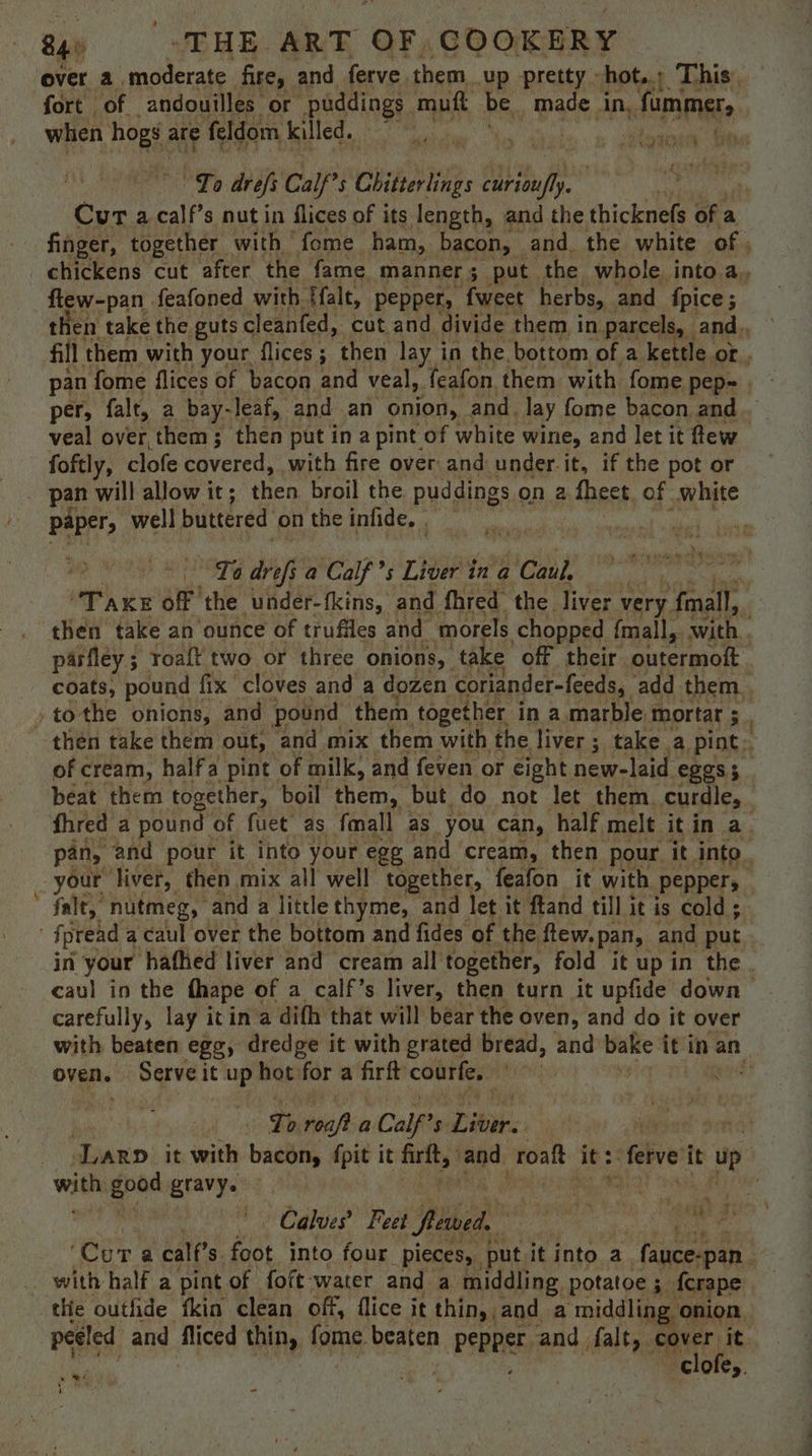 over a moderate fire, and ferve them, up pretty hot..; This. fort of andouilles or pidings mutt be made in, fammer, when Bs. are feldom killed. ' RR ae By Ta drefs Calf? 5 CAD. dai, jbo | | Cur acalf’s nut in flices of its length, and the thicknefs of : a finger, together with ‘fome ham, bacon, and. the white of F chickens cut after the fame manner; put. the whole into a,, ftew-pan feafoned with. fale, pepper, ‘fweet herbs, and {pice ; then take the guts cleanfed, cut and divide them in parcels, and. fill them with your flices; then lay in the bottom of a kettle or , per, falt, a bay- leaf, and an onion, and. lay fome bacon and. veal over, them ; then put in a pint of white wine, and let it few foftly, clofe covered, with fire over and under. it, if the pot or _ pan will allow it; then, broil the puddings on a fheet. of white paper, well buttered on the infide, Ta drefs a Calf ’s Liver i in'a Caul, jeune “Taxes off the under-fkins, and fhred the liver very : ‘fmall, then take an ounce of truffles and morels chopped {mall,. nh ap parfley ; roaft two or three onions, ‘take off their muter matt coats, pound fix cloves and a dozen coriander-feeds, ‘add them , tothe onions, and pound them together in a. marble mortar 5. then take them out, and mix them with the liver ; 3 take a pint. of cream, halfa pint of milk, and feven or eight new-lai eggs; beat them together, boil them, but do not let them. curdle, _ fhred a pound of fuet as fmall as you can, half melt it in a pan, and pour it into your egg and cream, then pour it inte your liver, then mix all well together, feafon it with peppers * falt, nutmeg, and a littlethyme, and let it ftand till it is cold ; fpread a caul over the bottom and fides of the ftew. pan, and put in your hafhed liver and cream all together, fold it up in the caul in the fhape of a calf’s liver, then turn it upfide down carefully, lay itin a difh that will bear the oven, and do it over with beaten egg, dredge it with grated bread, and bake it in an oven. Serve it up hot: for a ave courte, . pid a Dy Hap a Calf? Liter. , 3 Larp it with bacon, {pit it firtt, and toatt it: : “ferve it up with on - ee | Calves? Feet Whi hae re ‘Cura calf’s Any into four pieces, put it into a (apcespae with half a pint of foft water and a middling potatoe ; {crape tlie outfide fkin clean off, lice it thin, and a middling onion. peéled and fliced thin, fome. beaten Pepper. and falt,. cover it. ter | ~~ clofes.