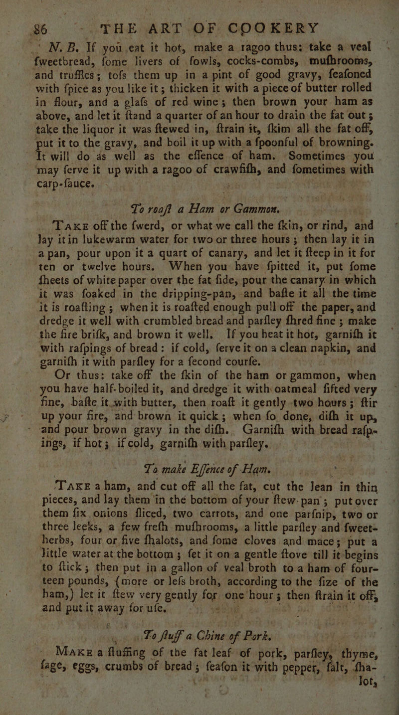 _' N.B. If you.eat it hot, make a ragoo thus; take a veal fweetbread, fome livers of fowls, cocks-combs, mufhrooms, and troffles; tofs them up in a pint of good gravy, feafoned with fpice as you like it; thicken it with a piece of butter rolled in flour, and a glafs of red wine; then brown your. ham as above, and let it ftand a quarter of an hour to drain the fat out ; take the liquor it was ftewed in, ftrain it, tkim all the fat off, put it to the gravy, and boil it up with a fpoonful of browning. Tr will do as well as the eflence of ham. Sometimes you may ferve it up with a ragoo of crawfifh, and fometimes with Carp-fauce. . | ; 3 parte : To roaft a Ham or Gammon. | Take off the fwerd, or what we call the fkin, or rind, and Jay itin lukewarm water for two or three hours ; then lay it in a pan, pour upon it a quart of canary, and let it fteep in it for ten or twelve hours. When you have fpitted it, put fome fheets of white paper over the fat fide, pour the canary. in which it was foaked in the dripping-pan, and bafte it all the time it is roafting ; whenit is roafted enough pull off the paper, and dredge it well with crumbled bread and parfley fhred fine ; make the fire brifk, and brown it well. If youheatit hot, garnith it with rafpings of bread: if cold, ferve it on a clean napkin, and garnifh it with parfley for a fecond courfe. | | Or thus: take off the fkin of the ham or gammon, when _ you have half-boiled it, and dredge it with oatmeal fifted very fine, bafte it.with butter, then roaft it gently two hours; ftir up your fre, and brown it quick; when fo done, difh it up, - and pour brown gravy in the difh.. Garnifh with bread ra{p. ings, if hot; if cold, garnith with parfley, A | To make Effence of Ham. ee ‘TaxeE a ham, and cut off all the fat, cut the Jean in thin pieces, and lay them ‘in the bottom of your ftew. pan’; put over them fix onions fliced, two carrots, and one parfnip, two or three leeks, a few frefh mufhrooms, a little parfley and fweet- herbs, four or five fhalots, and fome cloves and mace; put a little water at the bottom ; fet it on a gentle ftove till it begins to flick; then put in a gallon of veal broth toa ham of four- teen pounds, {more or lefs broth, according to the fize of the ham,) let it ftew very gently for one hour; then ftrain it off, and putit away forufe,, <)) sey 2. ws be: ase sit i «Fo puff a Chine of Park. 4 Make a fluffing of the fat leaf of pork, parfley, thyme, fage, eggs, crumbs of bread; feafon it with pepper, falt, fha- ih yen ina thal. ‘Tor, |