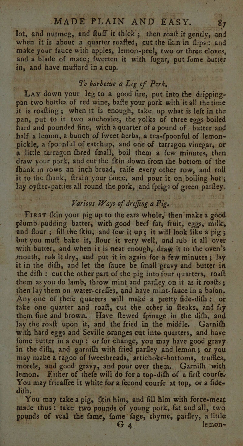‘Tot, and nutmeg, and ftuff it thick; then roaft it gently, and when itis about a quarter roafted, cut the {kin in flips: and ‘make your fauce with apples, lemon-peel, two or three cloves, and a blade of mace; fweeten it with fugar, put fome butter in, and have muftard ina cup. Yo barbecue a Leg of Pork Lay down your leg to a good fire, put into the dripping- pan two bottles of red wine, bafte your pork with it all the time it is roafting ; when it is enough, take up what is left in the pan, put to it two anchovies, the yolks of three eggs boiled hard and pounded fine, with a quarter of a pound of — butter and half a lemon, a bunch of fweet herbs, a tea-fpoonful of lemon- | pickle, 2 fpoonful of eatchup, and ene of tarragon vinegar,: or a little tarragon fhred fmall, boil them a few minutes, then draw your pork, and cut'the fkin down from the bottom of the fhank in rows an inch broad, raife every other row, and roll it to the fhank, ftrain your fauce, and pour it on boiling hot); lay oyfter-patties all round the pork, and fprigs of green parfley. Various Ways of dreffing a Pig. t First {kin your pig up to the ears whole, then make a good plumb- pudding batter, with good beef fat, fruit, eggs, milk, and flour ; fili the fkin, and few it ups it will look like a pig ; but you muft bake it, flour it very well, and rub it all over - with butter, and when it is near enough,: draw it to the oven’s mouth, rub it dry, and put it in again for a few minutes; lay it in the difh, and let the fauce be fmall gravy and butter ia the difh : cut the other part of the pig into four quarters, roaft them as you do lamb, throw mint and parfley on it as it roatts ; then lay them on water-crefies, and have mint-fauce in a bafon. Any ene of thefe quarters will maké a pretty fide-difh: or take one quarter and roaft, cut the other in fteaks, and fry them fine and brown. Have ftewed fpinage in the difh, and lay the roaft upon it, and the fried in the middle. Garnifh with hard eggs and Seville oranges cut into.quarters, and have fome butter ina cup: of for change, you may have good gravy in the difh, and garnifh with fried parfley and lemon; or you _ May make a ragoo of {weetbreads, artichoke-bottoms, truffles, morels, and good gravy, and pour over them, Garnifh with lemon. Either of thefe will do for a top-difh of a firft courfe. You may fricaflee it white for a fecond courfe at top, or a fides difh. met “ You may takea pig, fkin him, and fill him with force-meat made thus: take two pounds of young pork, fat and all, two pounds of veal the fame, fome fage, thyme, parfley, a little