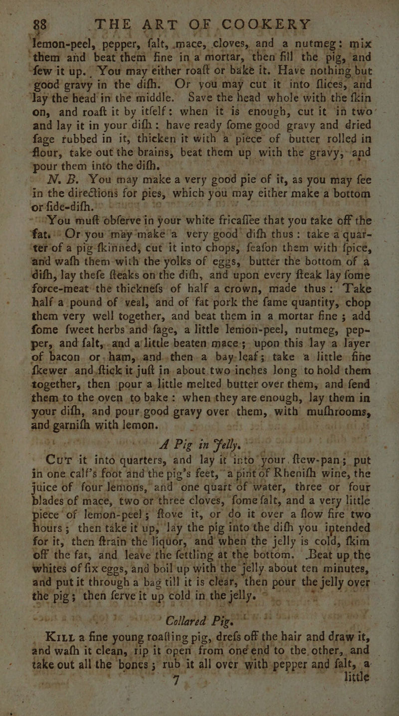 ‘Temon-peel, | pepper, falt, mace, cloves, and a nutmeg : mix ‘them and beat then fine ina mortar, then fill the pig , and few it UP. , You may either roaft or bake it. Have nothing but ‘good gravy in the difh. Or you may cut it into flices, and ‘Yay the headin the middle. Save the head whole with the fkin on, and roaft it by itfelf: when it is enough, cut it in two’ and lay it in your difh ; have ready fome good gravy and dried fage rubbed in it, thicken it with a piece of butter rolled in flour, take out the brains, beat them up with the gravy; and pe them into the difh. N. B. You may make a very good pie of it, as you may fee | in the directions for Bah which rae may either make a bottom or’ fide-dith.’: You mutt wbleive in your white fricafite that you take off the Foti: Or you ‘may: ‘makéa very good’ difh thus: take a quar- ‘ter of a pig -fkinieds cut it into chops, feafon them with fpice, and wath them with the yolks of eggs, butter the bottom of a difh, lay thefe fteaks onthe dith, and upon every fteak lay fome Fapeeanese? the thicknefs of half a crown, made thus: Take half a pound of ‘veal, and of ‘fat pork the fame quantity, chop them very well together, and beat them in a mortar fine ; add fome fweet herbs and fage, a little lemon-peel, nutmeg, pep- per, and falt,..and ajlittle beaten mace:;- upon this lay a. layer of bacon. or, ham, and..then.a bay: leaks 3 take a little fine ‘ewer and,ftick it juft in. about.two:inches long to hold them | together, then ‘pour a, little melted butter over them, and fend them to the oyen to bake: when:they are.enough, lay them in your difh, and pour. good gravy over EAB aE with Sul oons, and garnith with lemon. hide de ied goal Ne aia A Pig 8 lp 2 ‘ Cur it into quarters, and lay it into “your. ftew- pans put in one calf’s foot and the pig’s feet, a pint of Rhenifh wine, the juice of four Jemons, and’ one quart of water, three or four blades of mace, two or three cloves, | fome falt, and a very little piece of lemon- peel ; ‘flove it, or do it over a flow fire two hours; then take it up, day the pig into'the dith you intended for it; then ftrain the liquor, and when the jelly is cold, fkim off the fat, and leave the fettling | at the bottom. Beat. up the whites of fix eggs, and boil up with the” jelly. about ten minutes, - 44 the Pigs then ferve it up cold i in, the ia i nest: es ne ee Collared Pigs? 5 ? Kirin a fine young roafting pig, drefs off vi hair and draw i it, and wath it clean, tip it open. from on end to the, other, and | take out all the ‘bones ; 5 “rub, it all over with: pepper and Mod | y ot ittle