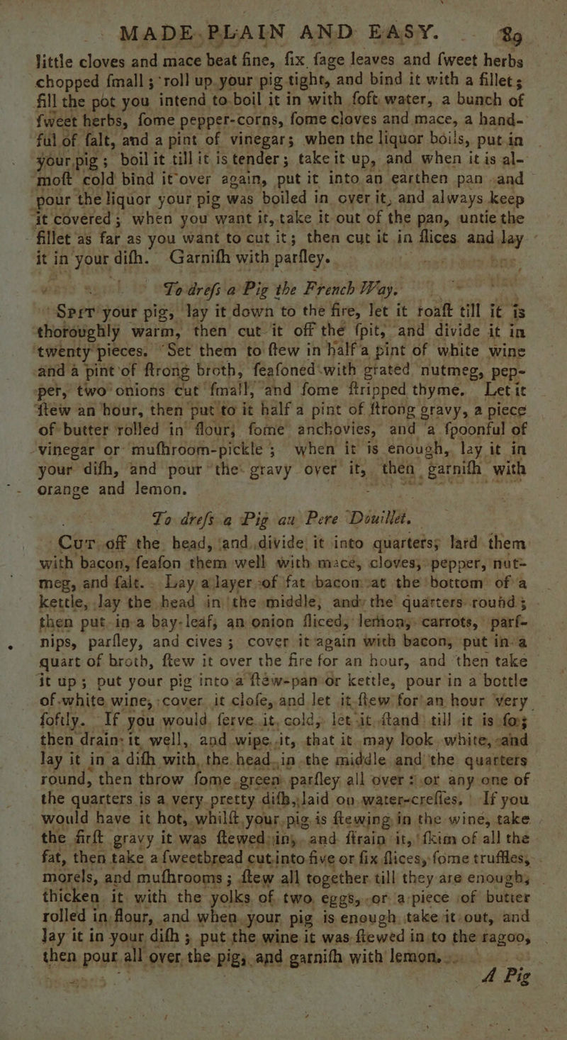 little cloves and mace beat fine, fix, fage leaves and {weet herbs chopped fmall ; “roll up. your pig tight, and bind it with a fillet; fill the pot you intend to. boil it in with foft water, a bunch of {weet herbs, fome pepper-corns, fome cloves and mace, a hand- ful of falt, and a pint of vinegar; when the liquor boils, putin _ your pig; boilit till itis tender ; take it-up, and when it is al- ‘moft cold bind it‘over again, put it into an earthen pan .and — pour the liquor your pig was boiled in over it, and always keep ‘it covered ; when you want it, take it out of the pan, untie the fillet as Yat as you want to cut it; then cut it in n IGA and. bay it i in your difh. Garnith with parfley. To drefs a Pig the F rench Way. Sprr’your pig, lay it down to the fire, Jet it roaft till i€ fs thoroughly warm, then cut it off the (pit, ‘and divide it in ‘twenty pieces. “Set them to ftew in halfa pint of white wine and a pint of ftrong broth, feafoned‘with grated nutmeg, pep- per, two onions Cut’ fall, ‘and fome ftripped thyme. Letit ‘{tew an ‘hour, then put to it half a pint of ftrong gravy, a piece of butter rolled in’ flour, forme anchovies, and ‘a fpoonful of vinegar or mufhroom-pickle ; when it is enough, lay it in your difh, and pour “the: gravy over its, thea garnith: with orange and lemon. To drefs a Pig aw Pere Diwille, Cur of the head, ‘and.divide it into quarters; lard them with bacon, feafon them well with mace, cloves, pepper, nut meg, and fait. . Lay, ajlayer:of fat bacom:at the ‘bottom ofa kettle, Jay the head inthe middle, andy the quarters round 5 then put-in-a bay- leaf; an onion fliced, leron;. carrots, parf- nips, parfley, and cives ; cover it again with bacon, put in-a quart of broth, ftew it over the fire for an hour, and ‘then take it up; put your pig into.a ftew-panoor kettle, pour in a bottle of white wine, ;cover it clofe, and let it.flew for)an hour very foftly. If you would. ferve. it. cold, let vit ftand till it is fo then drain: 1 it well, and wipe.. ‘it, that it may look. white, caind lay it in a dith with, the headin the middle and the quarters round, then throw fome. green parfley all over s.or any one of the quarters is a very pretty difb,Jaid on water-crefles, If you would have it hot, whilft.your,pig. is ftewing in the wine, take the firft gravy it was flewediin,.and ftrain it,’ fkim of all the fat, then take a{weetbread cutinto five or fix flicesy fome truffles, morels, and mufhrooms ; ftew all together till they are enough, thicken it with the yolks of two, eggs, or apiece iof butter rolled in flour, and when. your pig is enough, take it-out, and Jay it in your difh ; put the wine it was-ftewed in to the ‘fagoo, te PPh: us over, the Pigs. and garnifh with lemon... pees 05 eneis . aa 4 Pig