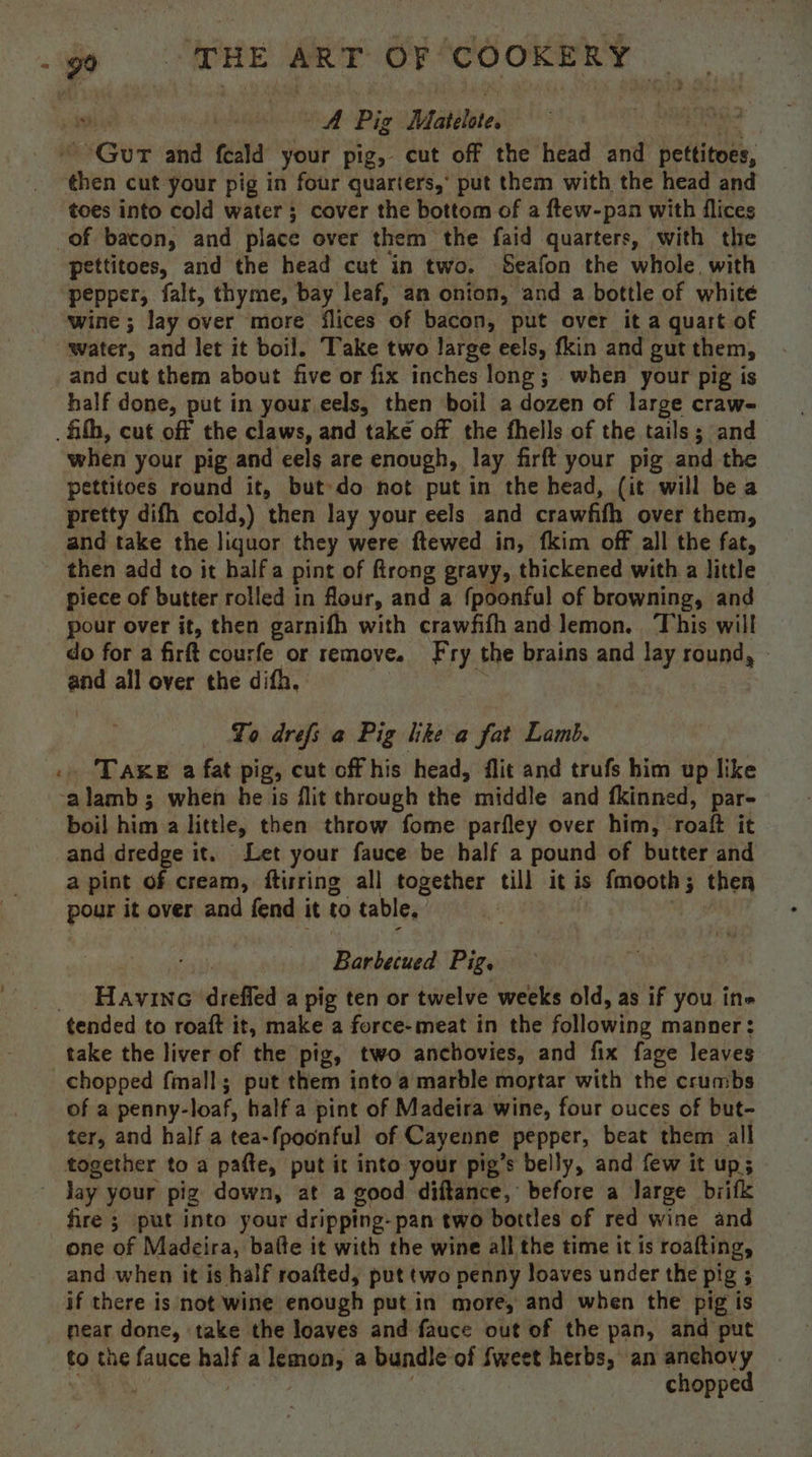 is Pig Matelote, : edi My Gir and feald your pig, cut off the head and hetlitoue, “bien cut your pig in four quarters,’ put them with the head and toes into cold water 3 cover the bottom of a ftew-pan with flices of bacon, and place over them the faid quarters, with the pettitoes, and the head cut in two. Seafon the whole, with pepper, falt, thyme, bay leaf, an onion, and a bottle of white wine; lay over more flices of bacon, put over ita quart of water, and let it boil. Take two large eels, fkin and gut them, and cut them about five or fix inches long; when your pig is half done, put in your.eels, then boil a dozen of large craw- . ih, cut off the claws, and take off the fhells of the tails; and when your pig and eels are enough, lay firft your pig and the pettitoes round it, but»do not put in the head, (it will bea pretty difh cold,) then lay your eels and crawfih over them, and take the liquor they were ftewed in, fkim off all the fat, then add to it halfa pint of firong gravy, thickened with a little piece of butter rolled in flour, and a {poonful of browning, and pour over it, then garnifh with crawfifh and lemon. This will do for a firft courfe or remove. Fry the brains and lay round, and all over the difh, To drefs a Pig lke a fat Lamb. . Taxe a fat pig, cut off his head, flit and trufs him up like -alamb ; when he is flit through the middle and tkinned, par- boil hima little, then throw fome parfley over him, roalt it and dredge it. Let your fauce be half a pound of butter and a pint of cream, ftirring all together till it is fmooth; then pour it over and fend it to table. Barbecued Pig. _ Havine dreffed a pig ten or twelve weeks old, as if you ine tended to roaft it, make a force-meat in the following manner: take the liver of the pig, two anchovies, and fix fage leaves chopped fmall; put them into a marble mostar with the crumbs of a penny-loaf, half a pint of Madeira wine, four ouces of but- ter, and half a tea-{poonful of Cayenne pepper, beat them all together to a pafte, put it into your pig’s belly, and few it up; _ day your pig down, at a good diftance, before a large biifk fire ; put into your dripping- pan two bottles of red wine and one of Madeira, balte it with the wine all the time it is roafting, and when it is half roafted, put two penny loaves under the pig 5 if there is not wine enough putin more, and when the pig is _ pear done, take the loaves and fauce out of the pan, and put to the fauce nat a lemon, a bundle of fweet herbs, an anchovy chopped