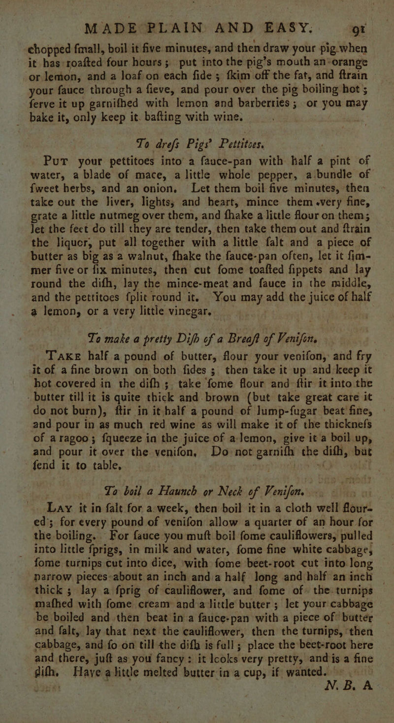 chopped fmall, boil it five minutes, and then draw your pig-when it has: soaiteds four hours; put into the pig’s mouth an-orange ‘or lemon, and a loafion each fide; fkim off the fat, and ftrain | your fauce through a fieve, and pour over the pig boiling hot ; ferve it up garnifhed with lemon and barberries; or you may bake it, only keep it. bafting with wine. To drefs Pigs? Petites. PuT your pettitoes into’ a fauce-pan with half a pint of water, a blade of mace, a little whole pepper, a.bundle of {weet herbs, and an onion. Let them boil five minutes, then take out the liver, lights; and heart, mince them .very fine, grate a little nutmeg over them, and fhake a little flour on them; Jet the fect do till they are tender, then take them out and ftrain the liquor, put all together with a little falt and a piece of butter as big as 2 walnut, fhake the fauce-pan often, let it fim- mer five or fix minutes, then cut fome toafted fippets and lay round the difh, lay the mince-meat and fauce in the middle, and the pettitoes {plit round it. You may add the j IGF of half a lemon, or a very little vinegar. To make a pretty Difb of a Breaft of Venifin, Take half a pound of butter, flour your venifon, and fry it of a fine brown on both fides ; then take it up and:keep it hot covered in the difh ;. take fome flour and ftir it into the - butter till it is quite thick and. brown (but take great care it do not burn), ftir in it half a pound of lump-fugar beat fine, and pour in as much red wine as will make it of the thicknefs of aragoo; fqueeze in the juice of a lemon, give it a boil up, and pour it over the venifon, Do not ‘garnifhy the dith, but fend it to table, To boil a Haunch or Neck of Penifoe. Lay it in fale for a-week, then boil it in a cloth well flour- ed’; for every pound of venifon allow a quarter of an hour for the boiling. For fauce you mutt boil fome cauliflowers, pulled into little fprigs, in milk and water, fome fine white cabbage, fome turnips cut into dice, with fome beet-root cut into. long narrow pieces-about an inch anda half long and half aninch — thick ; lay a fprig of cauliflower, and fome of» the turnips mathed with fome cream and a little butter ; let your cabbage be boiled and. then beat in a fauce-pan with a piece of: butter and falt, lay that next the cauliflower, then the turnips, ‘then cabbage, and fo on till the difh is full; place the beet-root here and there, juft as you fancy: it det ke! very pretty, and j is a fine wit Haye a hitte melted butter in a cup, if wanted. B. A.