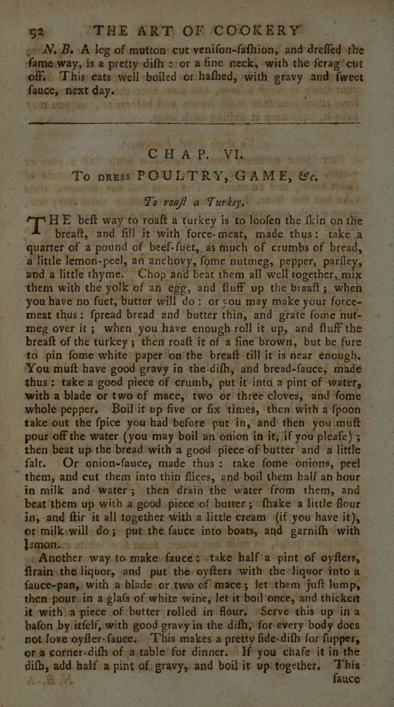 oo NBs A leg of mutton: cut venifon-fafhion, and drefled the | fame.way, i is a pretty difh ::or afine neck, with the ferag’ cut off, This) eats -well -boiled OF: i awe ey are dei sagen Mone Gay cis ore .nele) : Linh Cee a SAPS TOS Pap ‘ ‘, : ‘CHAP. Vi ad To DRESS POULTRY, GAME, te, To rea? a Turkey. pH E bet way to roaft a turkey is to loofen the fkin on the breaft, and fil! it with force-meat, made thus: take a quarter of a pound of beef-fuet, as much of crumbs of bread, a little lemon-peel, an anchovy, fome nutmeg, pepper, parley, and a little thyme. Chop and beat them all well together, mix them with the yolk of an egg, and fluff up the breaft; when _ you have no fuet, butter will do: or you may make your force- - meat thus: fpread bread and ‘butter thin, and grate fome nut- meg over it; when you have enough-roll it up, and fluff the breaft of the turkey ; then roaft it of a fine brown, but be fure ‘to ‘pin fome white’ paper on'the breaft till it is near enough. You muft have good gravy in the difh, and bread-fauce, made thus: take a good piece of crumb, put it'into a pint of water, with a blade or two of mace, two or thrée cloves, and fome — whole pepper. Boil it up five or fix | times, ' ‘then with a fpoon take-out the fpice you had before put in, and then you mutt pour off the water (you may boil an onion in it; if you pleafe); then beat up the bread with a good piéce‘of butter and a little falt. Or onion-fauce, made thus: take fome onions, peel ~ them, and cut them into thin flices, and boil them half an hour _in milk and: water; then drain the water from them, and beat ‘them up with a good piece :of butter; fhake a little flour in, and ftir it all together witha little cream: (if you have it), -orimilkewill» do; stn abe fauce: into ‘boats, garnifh with 7 Jemon:. a “st i « Another -way. to goss! bined tall half’ a’ ie of oyfters, Pemaashe liquor, and put the: oyfters with the*liquor into a - fauce-pan, with a blade, or.two of mace; letsthem juft lump, then pour. in a glafs of white wine, Jet it boil:once, and thicken it with..a piece of butter rolled in flour. “Serve this up ina bafon by itfelf, with good gravy in the difhy for every body does... not Jove oyfter: fance. ‘This makes a pretty fide-difh for fupper, , or a corner-difh of atable for dinner.. If you chafe it in the difh, add half a pint of. gravy, and boil it up: together. <a Ai Th” | auce