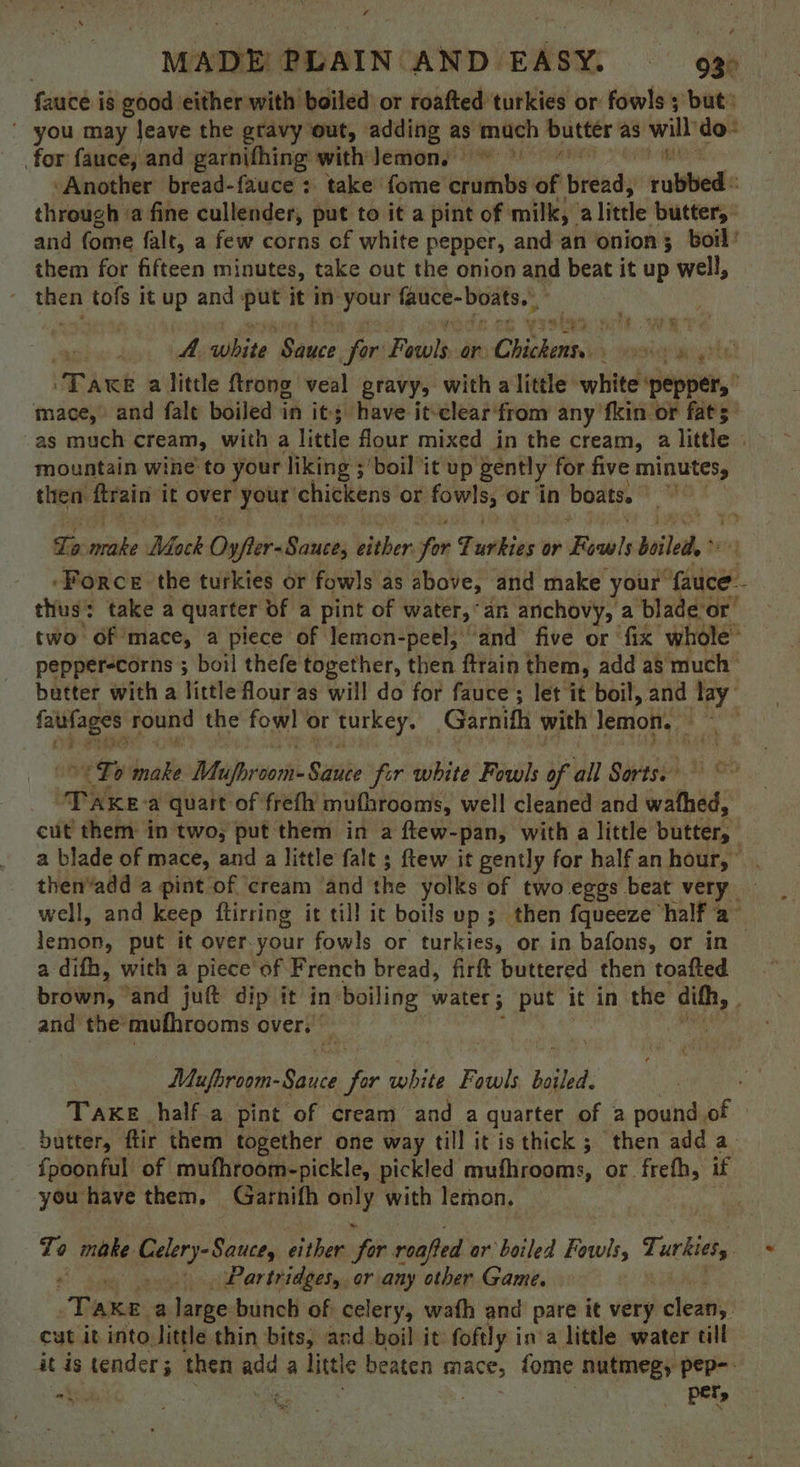 , MADE PLAIN AND EASY. — 935 fauce is good either with boiled or roafted turkies or fowls; but: ' you may leave the gravy out, adding as get butter as will do: for fauce, and garnifhing with Jemon. ‘Another bread-fauce: take fome mre ie pitedy role through ‘a fine cullender, put to it a pint of milk, a little butter, and fome falt, a few corns of white pepper, and an onion 5 boil ' them for fifteen minutes, take out the onion and beat it up well, rg tofs it up and ~~ it in your fauce- boats.’ A white ace for Fewls or Chote pete PAwt a little ftrong veal gravy, with a little white pepper,” mace, and fale boiled in it; have it-clear‘from any fkin or fats’ as much cream, with a little flour mixed in the cream, a little dl mountain wine to your liking ;'boil it up: ‘gently for five minutes, then pain it over your chickens or ei or in boats. : he. yee ye To eile Mack Oyfter- Sauce, bither fom Tuthins or Eowls boiled, ‘Force the turkies or fowls as above, and make your ottiegs - thus: take a quarter of a pint of water, “an anchovy, a bladeor two of mace, a piece of lemon-peel; and five or fix” whole pepper-corns ; boil thefe together, then ftrain them, add a$ much - butter with a little four as will do for fauce ; let it boil, and lay ee round the fowl or Aurkey. Garnith with lemon. MOON To bak Mufbroom- Sitihe for bite Fowls of all Sorts. in Wee: a quart of frefh mufhrooms, well cleaned and wathed, cut them in two, put them in a ftew- -pan, with a little butter,” a blade of mace, and a little fale ; ftew it gently for half an hour,” . then‘add a pint of ‘cream ‘and the yolks of two eggs beat very — well, and keep ftirring it till it boils up; then fqueeze half a- lena, put it over-your fowls or turkies, or in bafons, or in | a difh, with a piece of French bread, firft buttered then toafted brown, and juft dip it in: boiling water; put it in the dith, and the mufhrooms over. 3 Mufbroom- Ce ee white Fowls boiled. Take half a pint of cream and a quarter of 2 pound of butter, ftir them together one way till it isthick ; then add a_ fpoonful of mufhroom-pickle, pickled avufhrooms, or frefh, if you have them, Garnifh ss with lernon, To r) make Gelery-Sance, either hi roafted or boiled Fowls, che _, Partridges, or any other Game. ‘Tae a fene bunch of celery, wafh and pare it very clean, cut it into little thin bits, and boil it foftly ina little water till it is tender; then ah a little beaten mace, fome nutmeg, pep-- ok, , : _ ~per,