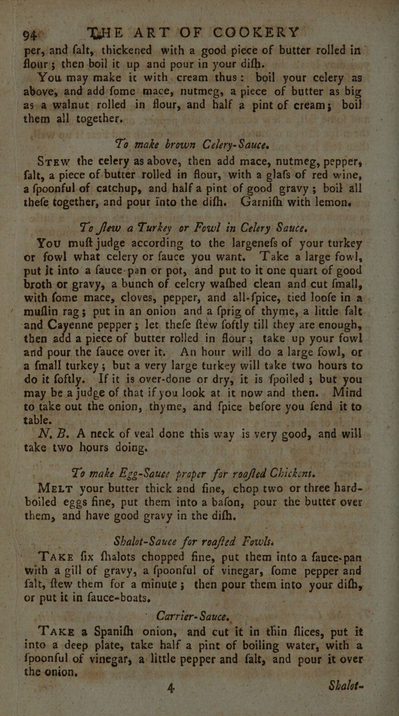 . pers: and falt, thickened with a good piece of butter rolled in” flour; then boil it up and pour in your difh. ! You may make it with, cream thus: boil your celery” as above, and add fome mace, nutmeg, a piece of butter as big as.a walnut rolled in flour, and half a pint of cream; boil that all together. To make brown Celery- Sauces Stew the celery as above, then add mace, nutmeg, peppers. falt, a piece of butter rolled in flour, with a glafs of red wine, a fpoonful of catchup, and half a pint of good gravy; boil all thefe together, and pour into the difh. Garnifh with lemons To few a Turkey or Fowl in Celery Sauce. You muft judge according to the largenefs of your turkey or fowl what celery or fauce you want. ‘Take a large fowl, put it into a fauce-pan or pot, and put to it one quart of good broth or gravy, a bunch of celery wafhed clean and cut fmall, _with fome mace, cloves, pepper, and all-fpice, tied loofe in a muflin rag; putin an onion and a fprig of thyme, a little: fale. -and Cayenne pepper ; let thefe ftew foftly till they are enough, then add a piece of butter rolled in four; take up your fowl and pour the fauce over it. An hour will do a large fowl, or a {mall turkey; but a very large turkey will take two hours to do it foftly. If it is over-done or dry, it is fpoiled ; but you - may bea judge of that if you look at it now and then. Mind to take out the onion, thyme, and fpice before you fend it to tables (4 — N, B. A neck of veal done this zisay is very good, and ua take two hours doing. Zo make Ego-Sauce proper for roafled Chickens. MELT your butter thick and fine, chop two or three hard- _ boiled eggs fine, put them into a bafon, pour the butter over them, and have geod gravy in the difh. Shalot-Sauee jr roafted Pisoh, “Take fix fhalots chopped fine, put them into a fauce-pan with a gill of gravy, a a fpoonful of vinegar, fome pepper and falt, ftew them for a minute; then pour them into your difh, or put it in fauce-boats, ware ' Carrier- Sauce., te Take a Spanifh onion, and cut it in thin flicees put it into a deep plate, take half a pint of boiling water, with a {poonful of vinegar, a little pepper and falt, and pour it over the onion, | a 4 , Shalot-