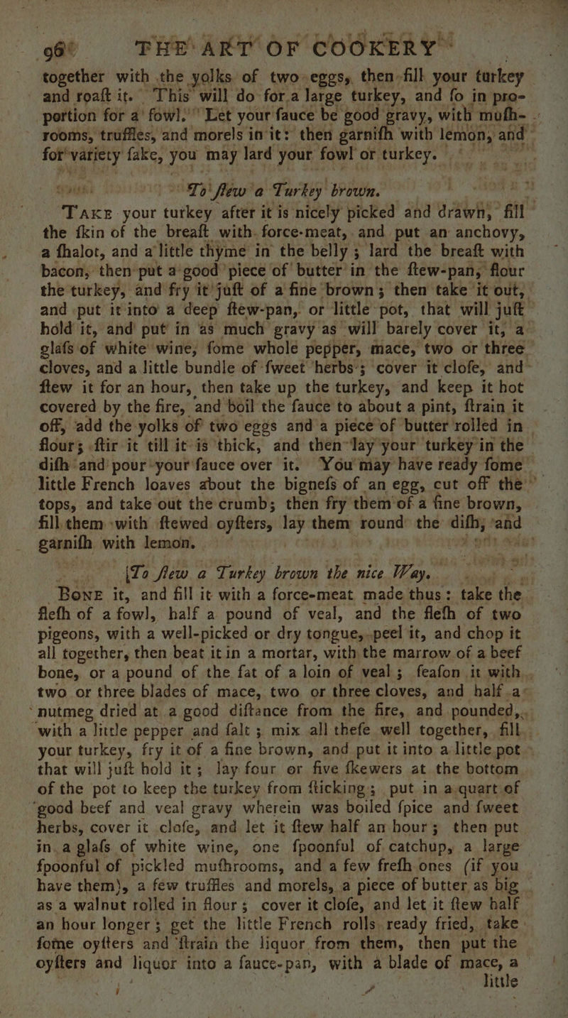 together with the yolks of two eggs, then -fill your tarkey and roaft it. This will do: for.a large turkey, and fo in pre- portion for a’ fowl.’ Let your: fauce be good gravy, with mofh-  rooms, truffles, and morels init: then garnifh with ae i and for’ ilo ie fake, ree may lard your fowl or turkey. syns a ih ‘flew a Turkey brown. : Take your tutkey after it is nicely picked and drawn, fil the {kin of the breaft with. force-meat,.and put an anchovy, a fhalot, and alittle thyme in the belly ; 3 lard the breaft with bacon, then’put a-good ‘piece of butter’ in the ftew-pan, flour the turkey, and fry it juft of a fine brown; then take it out, and put it into a deep ftew-pan, or little pot, that will juft hold it, and put in ‘as much gravy as will barely cover it, a glafs of white’ wine, fome whole pepper, mace, two or three cloves, and a little bundle of -fweet herbs’; cover it clofe, and- flew it for an hour, then take up the turkey, and keep it hot covered by the fire, and boil the fauce to about a pint, ftrain it off, ‘add the. yolks of two eggs and‘a piece of butter rolled in flour 3 ftir it till it is thick, and then “lay your turkey’in the | difh ‘and’ pour your fauce over it. You may have ready fome little French loaves about the bignefs of an egg, cut off the” tops, and take out the crumb; then fry them’of a fine brown, fill them -with ftewed. oyfters, them round: the diffs; ge garnifh with lemon. i | (To flew a Turkey brown the nice Way, Bone it, and fill it with a forceemeat made thus: take the fleth of a fowl, half a pound of veal, and the fleth of two pigeons, with a well- picked or dry tongue, peel it, and chop it all together, then beat itin a mortar, with the marrow of a beef bone, or a pound of the fat of a loin of veal; feafon it with, two or three blades of mace, two or three yer and half .a: ‘nutmeg dried at a good diftance from the fire, and. pounded, . ‘with a little pepper and falt ; mix all thefe well together, fill. your turkey, fry it of a fine brown, and put it into alittle pot ~ that will juft hold it; lay four or five fkewers at the bottom of the pot to keep the turkey from fticking; put in a quart of ‘good beef and veal gravy wherein was boiled {pice and {weet herbs, cover it clofe, and let it ftew half an hour; then put in. a glafs of white wine, one fpoonful of catchup, a large fpoonful of pickled muthrooms, and a few frefh ones (if you _ have them), a few truffles and morels, a piece of butter as big asa walnut rolled in four ; ; cover it clofe, and let it ftew half an hour longer ; get the little French rolls. ready fried, take: fone oytters and ‘ftrain the liquor from them, then put the oyfters and liquor into a fauce- pan, with a blade of mace, a little >. ay 9 wr