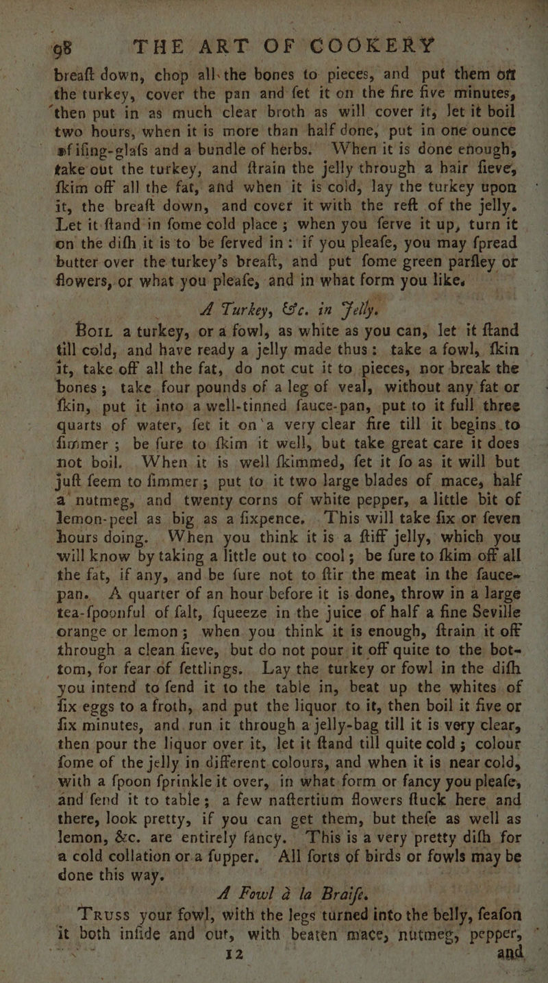 breaft down, chop all: the bones to pieces, and put them oft the turkey, cover the pan and fet it on the fire five minutes, ‘then put in as much clear broth as will cover its Jet it boil two hours, when it is more than half done, put in one ounce pfifing-elafs and a bundle of herbs. When it is done enough, take out the turkey, and ftrain the jelly through a hair fieve, fkim off all the fat, and when it is cold, lay the turkey upon it, the. breaft down, and cover it with the reft of the jelly. Let it-ftand in fome cold place ; when you ferve it up, turn it on the difh it is'to be ferved in: if you pleafe, you may fpread butter over the turkey’s breaft, and put fome green parfley or flowers, or what you pleafe, - and in what form you likes A Turkey, Fe. in Folly. Bor a turkey, or a fowl, as white as you can, let it ftand till cold, and have ready a jelly made thus: take a fowl, fkin it, ae, off all the fat, do not cut it to pieces, nor break the bones; take four pounds of a leg of veal, without any fat or fkin, put it into a well- tinned fauce-pan, put to it full three quarts of water, fet it on‘a very clear fire till it begins to fimmer ; be fure to {kim it well, but take great care it does jut feem to fimmer; put to it two large blades of mace, half a’ nutmeg, and twenty corns of white pepper, a little bit of lemon-peel as big as a fixpence. . This will take fix.or feven hours doing. When you think it is a ftiff jelly, which you will know by taking a little out to cool; be fure to fkim off all the fat, if any, and.be fure not to ftir the meat in the fauce~ pan. A quarter of an hour before it is done, throw in a large tea-{poonful of falt, fqueeze in the juice of half a fine Seville orange or lemon; when you think it is enough, ftrain it off through a clean fieve, but do not pour it off quite to the bot- tom, for fear of fettlings. Lay the turkey or fowl in the dith you intend to fend it to the table in, beat up the whites of ix eggs to a froth, and put the liquor to it, then boil it five or fix minutes, and run it through a jelly-bag till it is very clear, then pour the liquor over it, let it ftand till quite cold 5 colour fome of the jelly in different colours, and when it is near cold, with a fpoon fprinkle it over, in what form or fancy you pleafe, and fend it to table; a few naftertium Mowers ftuck here and there, look pretty, if you can get them, but thefe as well as lemon, &amp;c. are entirely fancy. This is a very pretty difh for a cold collation or.a fupper. All forts of birds or fowls may be done ai way. A Fowl 2 la Braif. Truss your fowl, with the legs turned into the belly, feafon vty ae 12
