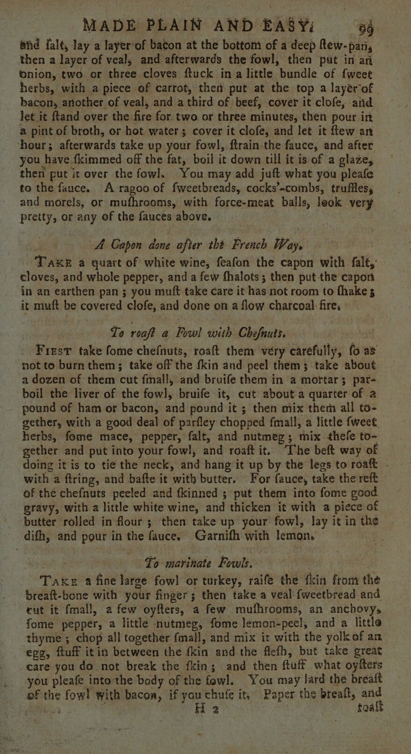 afd falt, lay a layer‘of bacon at the bottom of a deep Rew-pan, then a layer of veal, and afterwards the fowl, then put in an onion, two or three cloves ftuck ina little bundle of fweet herbs, with a piece of carrot, then put at the top a layérof | bacon, another of veal, and a third of beef, cover it clofe, and let it ftand over the fire for two or three minutes, then pour in a pint of broth, or hot water; cover it clofe, and let it ftew an ‘hour; afterwards take up your fowl, ftrain.the fauce, and after you have fkimmed off the fat, boil it down till it is of a glaze, then put it over the fowl, You may add juft what you pleafe to the fauce. A ragooof fweetbreads, cocks’-combs, truffles, and morels, or mufhrooms, with force-meat balls, leok very pretty, or any of the fauces above, A Gapon done after tht French Way, Take a quart of white wine, feafon the capon with falt,’ cloves, and whole pepper, and a few fhalots; then put the capor in an earthen pan ; you muft take care it has not room to fhake 3 it muft be covered clofe, and done on a flow charcoal fire, To reaft a Fowl with Chefauts. | Friest take fome chefnuts, roaft them very carefully, fo as not to burn them; take off the fkin and peel them; take about a dozen of them cut fmall, and bruife them in a mortar; par- boil the liver of the fowl], bruife it, cut about a quarter of a pound of ham or bacon, and pound it ; then mix them all to- gether, with a good deal of parfley chopped fmall, a little fweet. herbs, fome mace, pepper, falt, and nutmeg; mix thefe to- gether and put into your fowl, and roaft it. The beft way of doing it is to tie the neck, and hang it up by the legs to roaft - with a ftring, and bafte it with butter. For fauce, take the reft of the chefnuts peeled and fkinned ; put them into fome good gravy, with a little white wine, and thicken it with a piece of butter rolled in flour; then take up your fowl, lay it in the difh, and pour in the fauce. Garnifh with lemon, 7 To marinate Fowls. Take 2 fine large fow! or turkey, raife the fkin from the breaft-bone with your finger; then take a veal {fweetbread and cut it fmall, a few oyfters, a few mufhrooms, an anchovys fome pepper, a little nutmeg, fome lemon-pecl, and a little thyme ; chop all together fmall, and mix it with the yolk of am egg, fluff itin between the fkin and the flefh, but take great — care you do not break the fkin; and then ftuff what oyiters you pleafe intothe body of the fowl. You may lard the breait ef the fow! with bacon, if youchufe it. Paper the breaft, and aor H 2 foalt