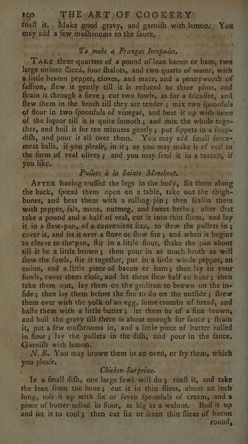 Foatt it, Make good . gravy, and garnith. with, lemon. st ae may add Mic mawiheogm® to the fauce,, © re a dae ‘Ta rae a Frangas Incopades. ! ‘ eet “T AKE three quarters of a pound of lean bacon or: ham; two ‘large onions fliced, four fhalots, and two quarts of water, with faffron,. few. it. gently till it is. reduced to three pints, and ftrain it through a fieve ; cut two fowls, as. for a fricaflee, and ftew them in the broth till they are tender ; mix two fpoonfuls of four in two fpoonfuls of vinegar, and beat it up with fome of the liquor till it is quite fmooth ; and mix the whole toge- ther, and boil it for ten minutes gently; put fippets ina foup- difh, and pour it all over them, You may add fmall force, meat balls, if you pleafe, in it; or you may make it of veal in the form of veal olives ; and. you may fend it in a Iriel ‘if you like. ; sno p Adipeek la Sainte ‘Afepaheaml sar having trufled the legs in the body, flit them ations the back, fpread them open on a table, take out the thigh. bones; and beat them with a rolling-pin; then feafon them - with pepper, falt, mace, nutmeg, and {weet herbs; after. that take a pound and a half.of veal, cut it into thin flices, and lay it in a ftew-pan, of a convenient fize, to ftew the pullets in 5 _ cover it, and fet it over.a ftove or flow fire; and when it begins to cleave to the*pan, ftir in a little flour, fhake the pan about till it be a little brown; then pour in as much broth as will - ftew. the: fowls, ftir. it together, put ina little whole pepper, an — onion, and a little piece of bacon or ham; then lay in your fowls, cover them clofe, and let them ftew half an hour; then take them: out, lay them on the gridiron to brown on the ins fide; then lay them before the fire to do on the outfide; ftrew them over with the yolk of an egg, fome crumbs of bread, and bafte them with a little butter; Jee them be of a fine brown, 2 _it, puta few mufhrooms in, and a little piece of butter rolled in flour ; Jay the pullets in the ni and pour in the fauce. Garnifh with lemon:. WN, B. You may brown them in an oven, or fry them, which 1 eee ‘Chichen: Surpri Zee Ir a fmall difh, one large fowl will do; ‘att it, and take the lean from the bone; cut it in thin ffices; about an inch long, tofs it-up with fix or feven fpoonfuls of cream, ) anda _ piece of butter:rolled in flour, as big as a walnut, - Boil it-up and. tet it to cool ; F then cut fix: or feven thin flices of sa roun