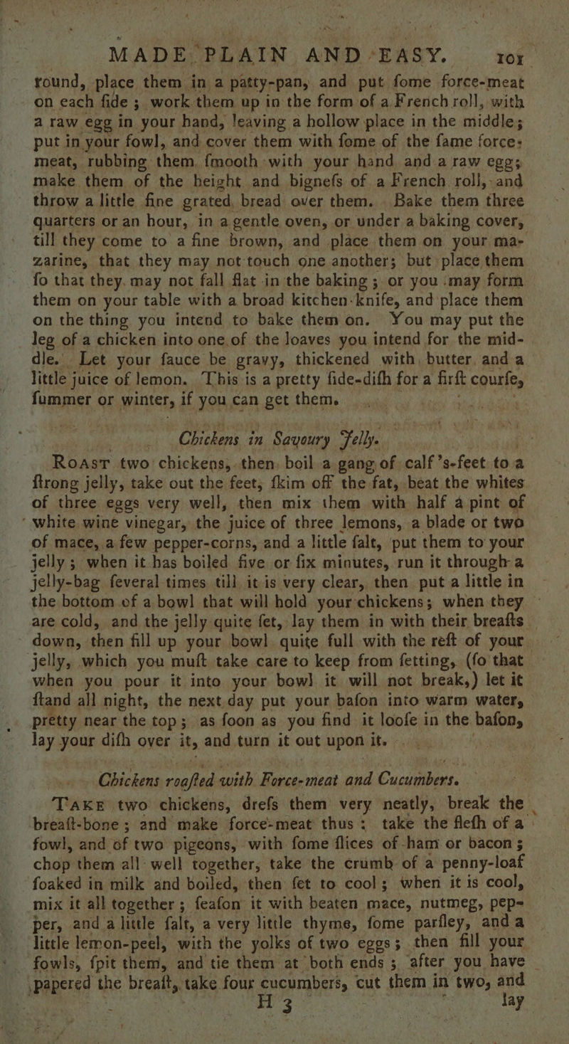 round, place them in a patty-pan, and put fome force-meat on each fide ; work them up in the form of a French roll, with a raw egg in your hand, leaving a hollow place in the middle; put in your fowl, and cover them with fome of the fame force: meat, rubbing them, fmooth with your hand anda raw eggs make them of the height and bignefs of a French roll, and throw a little fine grated, bread over them. Bake them three quarters or an hour, in a gentle oven, or under a baking cover, till they come to a fine brown, and place them on your ma- zarine, that they may not touch one another; but place them fo that they, may not fall flat in the baking ; or you ‘may form them on your table with a broad kitchen-knife, and place them on the thing you intend to bake them on. You may put the leg of a chicken into one.of the loaves you intend for the mid- dle. Let your fauce be gravy, thickened with, butter and a little juice of lemon. This is a pretty fide-difh for a firft courfe, fummer or winter, if you can get them. Chickens in Savoury Felly. | . Roast two chickens,. then: boil a gang of calf ’s-feet toa {trong jelly, take out the feet; {kim off the fat, beat the whites of three eggs very well, then mix them with half a pint of ‘ white wine vinegar, the juice of three lemons, a blade or two of mace, a few pepper-corns, and a little falt, put them to your jelly ; when it has boiled five or fix minutes, run it through a jelly-bag feveral times till, it is very clear, then put a little in the bottom of a bow! that will hold your chickens; when they © are cold, and the jelly quite fet, lay them in with their breafts _ down, then fill up your bow]. quite full with the reft of your jelly, which you muft take care to keep from fetting, (fo that when you pour it into your bow] it will not break,) let it ftand all night, the next.day put your bafon into warm water, pretty near the top; as foon as you find it loofe in the bafon, lay your difh over it, and turn it out upon it... : Chickens roafted with Force-meat and Cucumbers. — TAKE two chickens, drefs them very neatly, break the | breaft-bone ; and make force-meat thus ; take the flefh of a fowl, and of two pigeons, with fome flices of -ham or bacon 5 chop them all: well together, take the crumb of a penny-loaf foaked in milk and boiled, then fet to cool; when it is cool, mix it all together ; feafon it with beaten mace, nutmeg, pep- per, and alittle falt, a very little thyme, fome parfley, anda little lemon-peel, with the yolks of two eggs; then fill your _ fowls, fpit them, and tie them at both ends; after you have ,papered the breait, take four Sete cut them in two, ae } on cee on ay