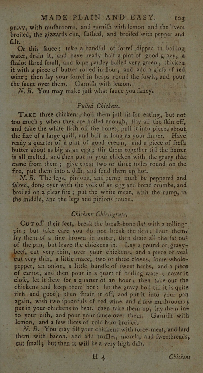 pravy, with mufhrooms, and garnifh with lemon and the livers broiled, the gizzards cuts flathed, ane broiled with Reppert and fale. Or this fauce : take a handful oe forrel dipped in boiling water, drain it, and have ready half a pint of good gravy, a fhalot fhred fmall, and fome parfley boiled very, green, thicken. it with a piece of ‘butter rolled in flour, and add a glafs of red wine; then Jay your forrel in beaps round the fowls, and, Pour the fauce over them. Garnifh with lemon. — NN. B. You may make juft what fauce you fancy. Pulled Chickens. TAKE three chickens; boil them juft fit for eating, but not too much 3 when they are boiled enough, flay all the tkimoff, and take the white ficfh off the bones, “pull it into pieces about the fize of a large quill, and half as long as your finger. Have ready a quarter of a pint of good cream, and a piece of frefh butter about as big as an egg; ftir them together till the butter is all melted, and then put in your chicken with the gravy that came from them ; ; give them two or three tofies round on the fire, put them into a difh, and fend them up hot. capt Pap ~ N.B. The legs, pinions, and rump muft be peppered and falted, done over with the yolk of an egg and bread crumbs, and broiled on a clear fire; put the white meat, with the rump, in the middle, and the legs and pinions round, Chickens Chiringrate. - . Cur off their feet, break the breatt- bone flat with a wititie: | pin; bur take care you do not. break the fkin; flour. thems fry them of a fine brown. in butter, then drain all the fat out of the pan, but leave the chickens in. Lay a pound of .gravy- eee cut very thin, over your chickens, and a piece of -veal ut very thin, a little mace, two or three cloves, fome whole-_ pepper, an onion, a little bundle of fweet herbs, and a piéce of carrot, and then pour in a quart of boiling water; cover it clofe, let it few for a quarter of an hour; then take out the chickens and keep them hot: let the gravy boil till it is quite rich and good; then ftrain it off, and put it into your Ag again, with two fpoonfuls ef red wine and a few mufhrooms 3 putin your chickens to heat, then take them up, lay them ini to your difh, and pour your fauce over them. Garnifh wath lemon, and a few flices of cold ham broiled, N. B. You may fil! your chickens with sie meat, and lard them with bacon, and add truffles, morels, and. fweetbreads, _ €ut {mall; but then it will bea very high dith, ee are Chickens