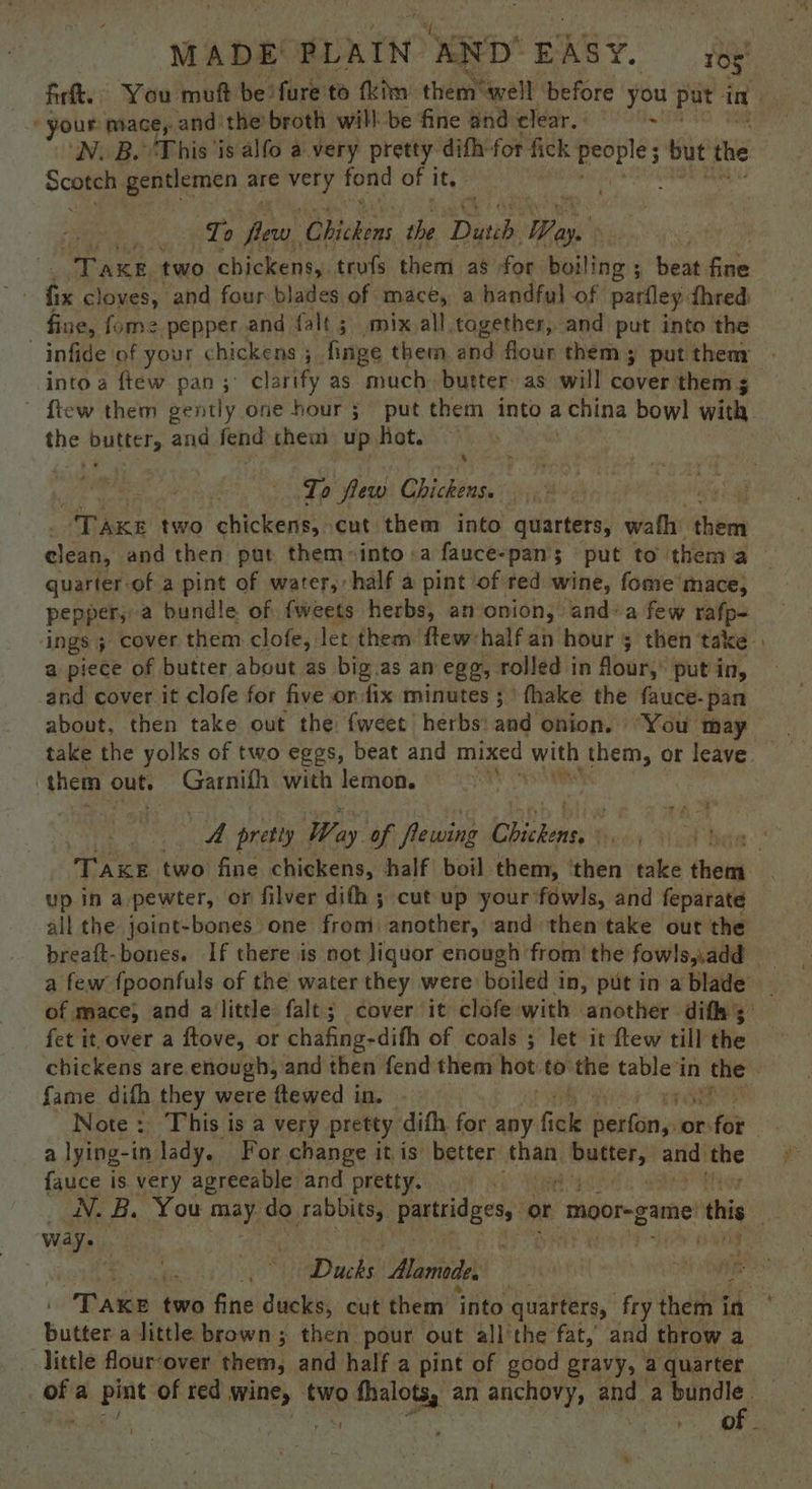 fir. You muft be fure'to fkim: them*awell ‘before ‘you put in ey ‘your mace, and the’ broth will be fine and clear. ) i N. B. This ‘is alfo a. very pretty. difh for fick ete | but the Soma gentlemen are ibid fond of i it. To deel ‘Chichins the Dutch Wee 1 iy TAKE two chickens,. trofs them as for. boiling ; beat fat fix cloves, and four blades of mace, a handful of parfley thred fine, fume pepper and falt ; mix.all togethers, and put into the —infide of your chickens 5. finge them and flour them; put thenr into a ftew pan; clarify as much. butter as will cover thems ' ftew them gently one hour; put them into achina bowl with. the Panes ¢ and fend them up. Ret. 4 To flew Ohictias : Thee two chickens, cut them into quarters, wafh (bis clean, and then put them-into:a fauce-pan's | put to them a quarter-of a pint of water, half a pint of red wine, fome mace, pepper,) a bundle of fweets herbs, an onion, anda few rafp- ings 5 cover them clofe, Jet them ftew:half an hour 5 then take . a piece of butter about as big.as an egg, rolled in flour,’ put in, and cover it clofe for five or:fix minutes ; ' fhake the fauce. pan about, then take out the {weet herbs: and onion. You may ie / them out. Garnifh with lemon. a, pretly Way of flewing ee ait | TAKE two fine chickens, half boil them, ‘then take i up in a pewter, oF filver difh cut up your fowls, and feparate all the joint-bones one from) another, and then take out the breaft-bones. If there is not liquor enough from’ the fowls,.add a few {poonfuls of the water they were boiled in, put in a blade of mace, and alittle falt; cover it clofe with another difh 3: fet it, over a ftove, or chafing-dith of coals ; let it ftew till the chickens are enough, and then fend them hot to the table in the fame difh they were ftewed in. - Note: This is a very pretty difh for any fick bitin or ne a a lying-in lady. For change it is’ better than Sao ag anid wp fauce is very agreeable and pretty. aie B. You il do rabbits, 1 ete or moor-game' thi ) way. . a Ducks. Mamoles right nh eS over two fine ducks, cut them into quarters, fry them i in butter alittle brown; then pour out all’the fat, and throw a little flour‘over them, and half a pint of good gravy, a quarter a igh of red wine, two fhalots, an anchovy, and a bundle. 4 A CUE) 6
