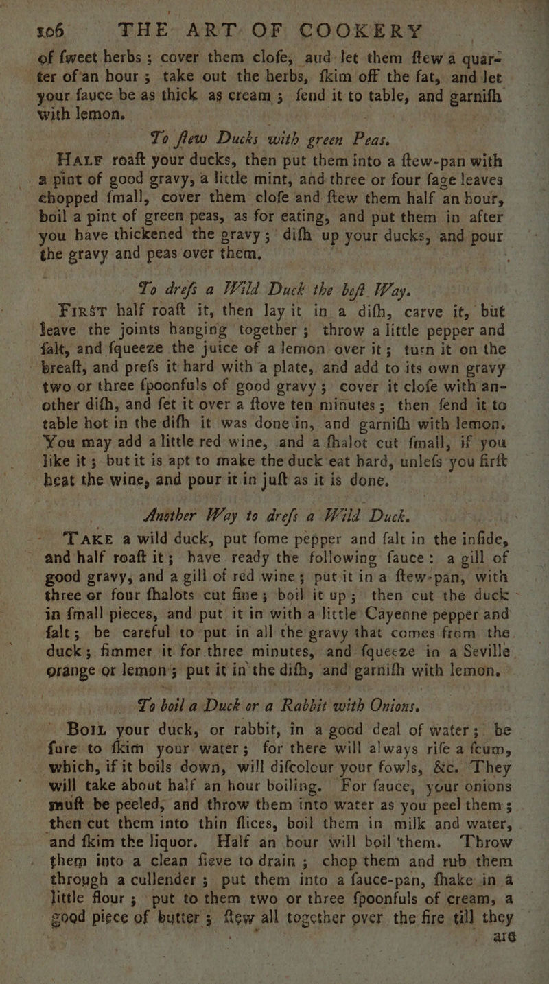 of fweet herbs ; cover them clofe, aud let them ftew a quar- ter of'an hour ; take out the herbs, fkim off the fat, and Jet your fauce be as thick as cream; fend it to piss and earnifh with lemon. To flew Ducks with green i HAF roaft your ducks, then put them into a ftew-pan with _. a pint of good gravy, a little mint, and three or four fage leaves chopped {mall, cover them clofe and ftew them half an hour, boil a pint of green peas, as for eating, and put them in after you have thickened the gravy ;° difh up your ducks, and pour the gravy and peas over them, . To drefs a Wild Duck the be eft Way. First half roaft it, then lay it in a dith, carve it, but leave the joints hanging together ; throw a little pepper and falt, and fqueeze the juice of a lemon over it; turn it on the - breaft, and prefs it hard with a plate, and add to its own gravy two or three fpoonfuls of good gravy; cover it clofe with an- other difh, and fet it over a ftove ten minutes; then fend it to table hot in the difh it was donein, and garnith with lemon. You may add alittle red wine, and a fhalot cut fmall, if you like it ; but it is apt to make the duck ‘eat hard, unlefs you firft heat the wine, and pour it in juft as it is done. Anither Way to drefs a Wild Duck. ‘TAKE a wild duck, put fome pepper and falt in the infide, and half roaft it; have ready the following fauce: a gill of good gravy, and a gill of red wine; putit ina ftew-pan, with three or four fhalots cut fine; boil it up; then cut the duck - in {mall pieces, and put it in with a little Cayenne pepper and falt; be careful to put in all the gravy that comes from the. duck; fimmer it for three minutes, and fquecze in a Seville grange or lemon; 5 put itin the difh, and “garnith with lemon, To boil a Pak or a Rabbit eae Bitter: Bort your duck, or rabbit, in a good deal of water; be - fure to fkim your water; for there will always rife a fcum, which, if it boils down, will difcolour your fowls, &amp;c. They will take about half an hour boiling. For fauce, your onions muft be pecled, and throw them into water as you peel them; then cut them into thin flices, boil them in milk and water, and fkim the liquor. Half an bour will boil them. Throw them into a clean fieve to drain ; chop them and rub them thropgh acullender ; put them into a fauce-pan, fhake in a little flour ; put to them two or three fpoonfuls of cream, a good piece of butter 3 a Bi, all together ever the fire till they arg