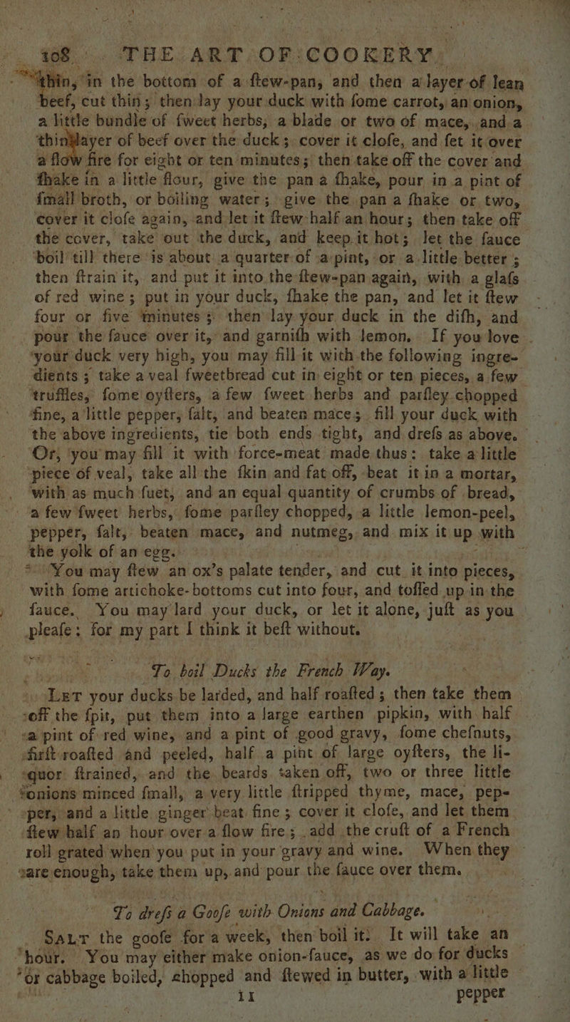 ’ i o 108 '. THE -ART,OF ‘COOKERY. “thin, in the bottom of a ftew-pan; and then a layer of lean beef, cut thin; then Jay your duck with fome carrot, an onion, a little bundle of fweet herbs; a blade or two of mace,.and a thinWayer of beef over the duck ;, cover it clofe, and fet it over a flov fire for eight or ten minutes ;) then take off the cover and fhake in a little flour, give the pan a fhake, pour in.a pint of fmall broth, or boiling water; give the pan a fhake or two, cover it clofe again, and Jet it few:half an hour; then take of the caver, take out the duck, and keep it hot; let the fauce ‘boil till there is about: a quarter-of a pint, or alittle better ; then ftrain it, and put it into the-ftew-pan again, with a glafs of red wine; put in your duck, fhake the pan, and let it ftew four or five ‘minutes; then lay your duck in the difh, and pour the fauce over it, and garnifh with lemon. If you love _ *your duck very high, you may fill-it with the following ingre- -dients ; take a veal fweetbread cut in: eight or ten. pieces, a few ‘truffles, fome oyfters, afew {weet herbs and parfley chopped — fine, a little pepper, falt, and beaten mace; fill your duck with the above ingredients, tie both ends tight, and drefs as above. ‘Or, ‘you'may fill it with force-meat made thus: take alittle ‘piece of veal, take all the fkin and fat off, -beat it in a mortar, _ ‘with as much fuet, and an equal quantity of crumbs of bread, -. ‘a few fweet herbs, fome parfley chopped, a little lemon-peel, pepper, falt, beaten mace, and nutmeg, and mix it up with ‘the yolk of an egg. ris sie _* “You may ftew an ox’s palate tender, and cut. it into pieces, with fome artichoke- bottoms cut into four, and tofled up in the fauce.. You may lard your duck, or let it alone, juft as you | pleafe: for my part I think it beft without. 4 1 ee To boil Ducks the French Way. Lert your ducks be larded, and half roafted; then take them -off the {pit, put them into a large earthen pipkin, with: half \ sa pint of red wine, and a pint of good gravy, fome chefnuts, ofirft roafted and peeled, half a pint of large oyfters, the li- ‘quor ftrained, and the. beards taken off, two or three little -¥onions minced fmall, a)very little {tripped thyme, mace, pep- ’ oper, and a little ginger beat. fine ; cover it clofe, and let them ftew balf an hour over a flow fire; add the cruft of a French roll grated when'you put in your gravy and wine. When they sare enough, take them up,.and pour the fauce over them. To drefi a Goofe with Onions and Cabbage. Sau the goofe for a week, then boil it: It will take an — “hour. You may either make onion-fauce, as we do for ducks *$r cabbage boiled, chopped and ftewed in butter, with a little Pee Ii pepper