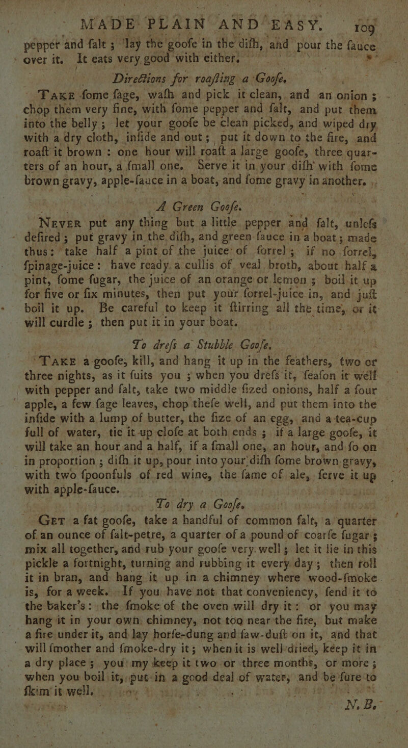 pepper ‘and fale 5 “Jay the goofe i in the ‘dith, ‘and pour the’ fauce Direétions for roafling a Goofs FP Fake fome face, wath and pick it clean, and an onion ; chop them very fine, with fome pepper and falt, and put them into the belly ; let your goofe be clean picked, and wiped dry, with a dry cloth, infide and out; put it down to the fire, and roaft it brown : one hour will roaft a large goofe, three quar- ters of an hour, a {mall one. Serve it in your difh’ with fome brown Bravys apple-[auce i ina boat, and fome BraNy, in another. 14 A heen Goofe. NEVER put any thing but a little. pepper and falt, unlefs , defired ; 3 put gravy in the. difh, and green fauce in a boat; made thus: ‘take half a pint of the juice: of forre]l; if no forels fpinage-juice : have ready. a cullis of. veal broth, about half a pint, fome fugar, the juice of an orange or lemon 3 ; boil-it up for five or fix minutes, then put your forrel-juice i in, and: juit boil it up. Be careful to keep it ftirring ail the time, or it will curdle ; then put it in your boat. : | To drefs a Stubble Goofe. “Take a-goofe; kill, and hang it up in the feathers, two or with pepper and falt, take two middle fized onions, half a four ~ apple, a few fage leaves, chop thefe well, and put them into the — infide with a lump of butter, the fize of an egg, and a:tea-cup full of water, tie it-up clofe at both ends ; if a large. goole, it will take an hour and a half, if a {mall one,,an hour, and fo on with two fpoonfuls of red wine, the fame of alk Aeiye it Ne with apple: -fauce. | r To ‘ae a Goofe.  Geta fat goofe, take a handful of common falt, a quarter of an ounce of falt-petre, a quarter of a pound of coarfe fugar s mix all together, and rub your goofe very. well; let it lie in this pickle a fortnight, turning and rubbing it every day; then roll it in bran, and hang it up in a chimney where wood-fmoke. is, for a week. If you have not. that Se agit fend it ‘to the baker’s: the fmoke of the oven will dry it: or you may hang it in your own: chimney, not tog near'the fire, but make a fire under it, and lay horfe-dung and faw-duft ‘on it, and that will fmother and fmoke-dry it; whenit is wellvdried, keep it in a dry place 5, you my keep it two-or three Gignthk.. or more ; when you boil) e onal in a ye deal of ata ai be fare to eine ee eee TE uns ytes ae My B, ; }