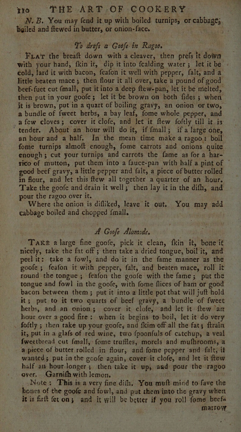 _ WN. B, You may fend it up with boiled turnips, or sere boiled and awed in butters or onion-faces To itrsfs a Gu in Ragoo. : Fua'r the breaft down with a cleaver, then prefs tt iowa with your hand, fkin it, dip it into fcalding water; let itbe « cold, lard it with bacon, feafon it well with pepper, falt, and a little beaten mace 3 3 then flour it all over, take a pound of good beef-fuet cut fmall, put it into a deep ftew-pan, let it be melted, then put in your goofe; let it be brown on both fides ; whert it is brown, put in a quart of boiling gravy, an onion or two, a bundle of fweet herbs, a bay leaf, fome whole pepper, and a few cloves; cover it clofe, and let it ftew foftly till it.is tender. About an hour will doit, iffmall; if a large one, an hour and a half. In the mean time make a ragoo : boil fome turnips almoft enough, fome catrots and onions quite enough ; cut your turnips and carrots the fame as for a har- rico of mutton, put them into a fauce-pan with half a pint of © good beef gravy, a little pepper and falt, a piece of butter rolled in flour, and let this ftew all together a quarter of an hour. Take the goofe and drain it well; then lay it in the difh, and pour the ragoo over it. Where the onion is difliked, leave it out. You may add cabbage boiled and chopped {mall. . | A Goofe Alamode. Take alarge fine goofe, pick it clean, fkin it, bone it nicely, take the fat off ; then take a dried tongue, Beit it, and peel it: take a fowl, and do it in the fame manner as the goofe ; feafon it with pepper, falt, and beaten mace, roll it round the tongue ; feafon the goofe with the fame; put the tongue and fowl in the goole, with fome flices of ham or good bacon between them ; put it into a little pot that will juft hold it; put to it two quarts of beef gravy, a bundle of fweet herbs, and. an onion; cover it clofe, and let it ftew an hour over a good fire: when it begins to boil, let it do very , foftly ; then take up your goofe, and {kim off all the fat; ftrain it, put in a glafs of red wine, two fpoonfuls of catchup, a veal fweetbread cut fmall,:fome trufiles, morels and mufhrooms, a ‘a piece of butter rolled in flour, and fome pepper and falt, it wanted; put inthe gcofe again, cover it clofe, and Jet it ftew half an hour.longer ; then take it up, and pour the ragoo over. Garnifh with lemon, Note; This ts a very fine difh. You ee mind to fave ie bones of the goofe and fowl, and put them into the pravy when itis firft fet on; and it will be sige if you rol] fome beefa : marrow