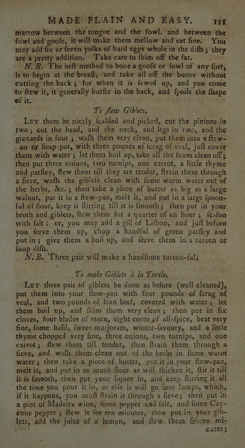 \ é ! MADE PLAIN AND EASY. org triatrow between the tongue and the fowl, and between the fow! and) goofe, it will make them mellow and eat fine. You ‘may add fix or feven yolks of hard eggs whole in the dith; they are a pretty addition, “Take care to {kim off the fat. | N.B.. The beft method to bone a goofe or fowl of any fort, is to begin at the breaft, ‘and take all off the bones without cutting the back; for when it is fewed up, and you come to ftew it, it generally burfts in the back, and fpoils the fhape of it. arr abs Lo flew Giblets, | Let them be nicely fcalded and picked, cut the pinions in two; cut the head, and the neck, and legs in two, and the gizzards in four ; wath them very clean, put them into a ftew- an of foup-pot, with three pounds of {crag of veal, juft cover them with water; letthem boil up, take all the {cum clean off; then put three onions, two turnips, one carrot, a little thyme | and parfley, flew them till they are tender, ftrain them through ° afieve, wath the giblets clean with fome warm, water out of | the herbs, &amp;c.; then take a piece of butter as big as a large walnut, put it ina ftew-pan, melt it, and put in a large fpoon- ful of flour, keep it ftirring till itis (mooth; then put in your broth and giblets, ftew them for a quarter of an hour ; feafon. with falt: or, you may add a gill of Lifbon, and juft before _ you ferve them up, chop a handful of green parfley and putin; give them a boil up, and ferve them ina tureen or foup difh. — | : ; N.B. Three pair will make a handfome tureen-ful; To make Giblets a la Turtle. Ler three pair of giblets be done as before (well cleaned), put them into your ftew-pan with four pounds of fcrag of veal, and two pounds of lean beef, covered with water; let them boil up, and fkim them very clean; then put in fix cloves, four blades of mace, eight corns pf all-fpice, beat very fine, fome bafil, {weet-marjoram, winter-favoury, and_a little thyme chopped very fine, three onions, two turnips, and one carrot; ftew them till |tender, then ftrain them. through a fieve; and wafh them clean out of the herbs in fome waror water; then take a piece of butter, put itin your few-pan, melt it; and putin as much flour as will, thicken it, ftir it till it is fmeoth, then put your liquor in, and keep ftirring it all the time you pour it in, or elfe it will ‘go into lumps, which, if it happens, you muft ftrain it through a fieve; then put in a pint of Madeira wine, fome pepper and fait, and fome Cay- enne pepper ; ftew it for ten minutes, then’ putin, your gib- lets; add the juice of a lemon, and flew. them, fifteen. mi- een : NBtes.s