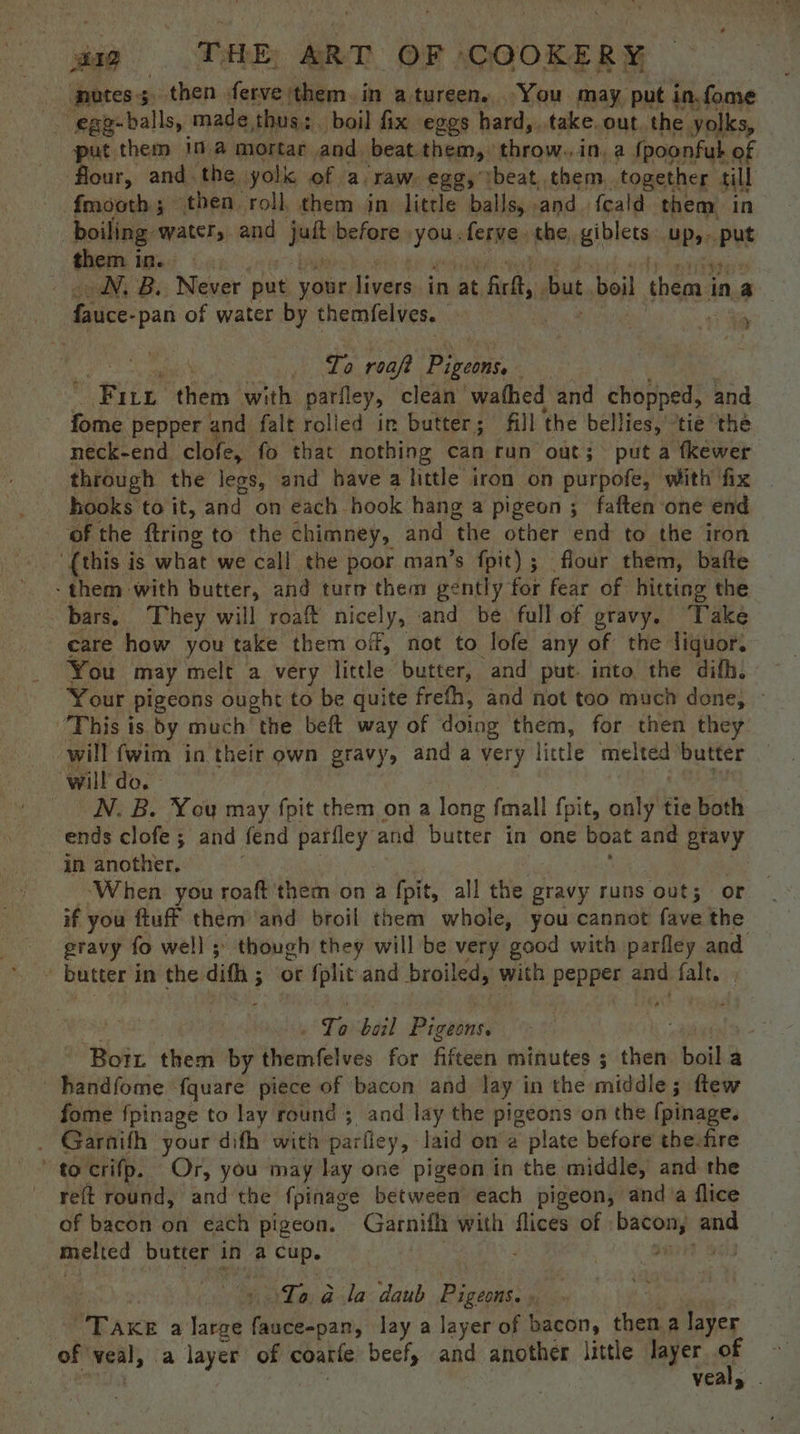 putes; then ferve them. in atureen. You may put in.fome -. egg-balls, made thus:. boil fix eggs hard,..take. out. the yolks, put them 10.4 mortar and beat them, throw..in. a fpoonfub of flour, and the yolk of a. raw. egg, ibeat, them. together till fmooth 5 ‘then roll, them in little balls, and. {cald them in boiling: water, and jet before yons ferve. tbe, giblets UP,- Put thee i in. NN. B. Never put your Livers in at fir, but boil them i in a Enice: -pan of water by themfelves. ie | it Sh aaa | To roaft Pigeons. Wie them with pariley, clean wafhed and chopped, and fome pepper and falt rolled in butter; fill the bellies, ‘tie the neck-end clofe, fo that nothing can run out; put a fkewer through the legs, and have a little iron on purpofe, with fix | hooks to it, and on each hook hang a pigeon; faften one end ‘of the ftring to the chimney, and ‘the other end to the iron “(this is what we call the poor man’s fpit); flour them, bafte -them with butter, and turn them gently for fear of hitting the — - bars, They will roaft nicely, and be full of gravy. Take care how you take them off, not to lofe any of the liquor. You may melt a very little butter, and put. into the difh, Your pigeons ought to be quite frefh, and not too much done, ~ This is by much the beft way of doing them, for then they will {wim in ‘their own gravy, and a very little melted butter will do. N. B. You may Apit them on a long fmall fpit, only tie both ends clofe ; and fend parfley and butter in one boat and ptavy in another. ‘When you roaft them on a fpit, all the gravy runs ‘out; or if you ftuff them and broil them whole, you cannot fave the gravy fo well; though they will be very good with parfley and Bi butter i in the dith ; 3 or fplit and broiled, with pepper and falt. ) e bail Pigiines | | 4 ‘Borr them by Hahelds for fifths minutes ; then hoike a handfome ‘fquare piece of bacon and lay in the middle; ftew fome fpinage to lay round ; and lay the pigeons on the [pinage. _ Garnifh your dith with parfley, laid on’a plate before the-fre to crifp. Or, you may lay one pigeon in the middle, and the reft round, and the {pinage between each pigeon, and a flice of bacon on each pigeon. Garnith with flices of bacon, and melted butter in a he | To &amp; la daub Pigeons. , “Take a large fauce-pan, lay a layer of bacon, a a layer of veal, a layer of coarle beef, and another little layer if vea
