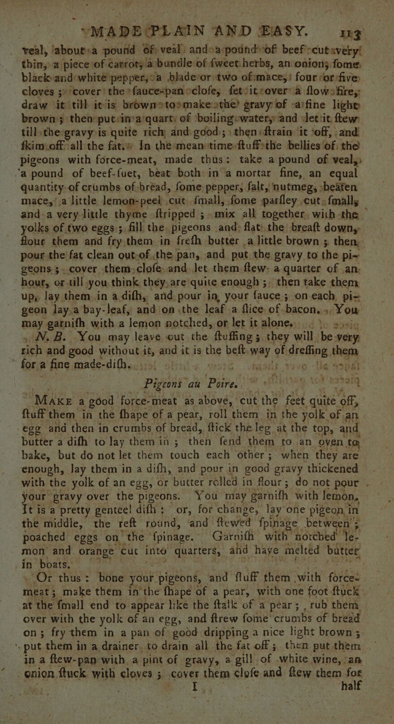 “MADE(PLAIN AND BASY. LE? veal, iabout:a pound Of) veal’ and: apodndrof beef -eutavery! thin, 2 piece of carrot; a/bundle. of fweet: herbs, an onion; fome: black and whité pepper,’ a .bladevor two of:mace,! four ror:five cloves ;) cover’ the *faucexpan eclofe, fet’iteover a flowsfire,: draw it till itis browmetoomake othe) gravy of -a‘fine lighy brown; then puteina'quarty of ‘boiling »water,: and det tit: few, till, ‘the: gravy is quite rich and good.; then) ftrain: it ‘off, and. fkimioff all the fatuw In the-mean timeftuffethe bellies of: the pigeons with force-meat, made thus: take a pound of veal,» ‘a pound of beef-fuet, beat both in a mortar fine, an equal quantity. of crumbs of bread, fome pepper, falt, nutmeg, -beaten mace,!.a little lemon-peel cut. imall, fome parfley cut, {malls and-a very little thyme ftripped 5 mix all together, with the | yolks of two eggs; fill the pigeons and) flat: the breaft down,: flour them and fry. them in frefh butter _a little brown 5, then, pour the fat clean out-of the pan, and. put. the gravy to the pi~ geons 3. cover them» clofe..and. let them ftew: a quarter of an; “hour, or till you think they, are: quite enough; then take them up, lay them in adifh, and pour in, your -fauce:s ; on each pi= geon lay.a bay-leaf, and on .the leaf a flice. of bacon, », You may garnifh with a lemon notched, or let it alone. ies N.B. You may leave out the ftuffing 5, they will ‘bes ver : rich and.good without it, and it is the beft mat of dreiog them 2 fore a fine made-difhy.o5, 6). Ne a9: Pee an! Porres) % fling, wr essaig “Maxe a g0od force-meat as above, cut ‘the feet quite off, ftuff them in the fhape of a pear, roll them in the yolk: of an . egg and then in crumbs of bread, ftick the leg. at the top, and butter a difh to lay them in ; then fend them to an oven ta, bake, but do not let them touch each other; when they are enough, Jay them in a difh, and pour in good gravy ‘thickened with the yolk of an egg, or butter rolled i in flour; do not pour . your gravy over the pigeons. You may garnith with lemon. It is a pretty genteel dith ; or, for change, lay one pigeon, in the middle, the reft round, ‘and flewed fpinage: between’; poached eggs on “the ‘{pinage. | Garnifh with notched Yer mon and. orange cut inte quarters, _ and haye ‘melted butter in boats. : «Or thus: bone your pigeons, and fluff sheen with forces meses 3 make them in the fhape of a pear, with one foot ftuck at the fmall end to. appear like the ftalk of a pear; , rub them over with the yolk of an egg, and ftrew fome' crumbs of bread on; fry them in a pan of: good dripping a nice light brown; put them in a drainer, to drain all the fat off; then putthem — in a flew- pan with a pint of gravy, a ‘gill of .white wine,-an ; enion, ftuck with cloves ;. gover them elle and few there toe | rig a