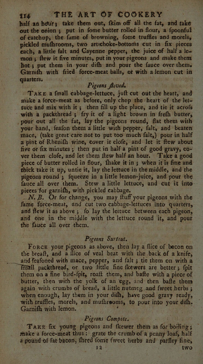 half an hour 3 take them out, fkim off all the fat, and take out the onion; put in fome butter rolled in flour, a fpoonful of catchup; the fame of browning, fome truffles and morels, _ pickled mufhrooms, two artichoke-bottoms cut in fix: pieces each, a little falt and Cayenne pepper, the juice of ‘half a leo moni; flew it five minutes, put in your pigeons and make them hot; put them in your dith and pour the fauce over theme. Gariith with fried force-meat balls, of with a lemon cut in garter, Pirsrne ficved. T AKE a {mall cabbage-lettuce, juft cut out the heatts! and make a force-meat as before, only chop the “heart of the let= tuce and mix with it; then fill up the place, -and tie it acrofs ‘with a packthread ; fry it of alight brown in frefh butter, pour out all the fat, lay the pigeons round, flat them with your hand, feafon them a little with pepper, falt, and beaten mace, (take great care not to put too much falt,) pour in half a pint of Rhenifh wine, cover it clofe, and let it ftew about five or fix minutes ; then put in half a pint of good gravy, co- ver them clofe, and let them ftew half an hour. Take a good piece of butter rolled in flour, {hake it in ; when it is fine and thick take it up, untie it, lay the lettuce in ‘the middle, and the pigeons round ; fqueeze in a little lemon-juice, and pour the fauce all over ‘them. Stew a little lettuce, and cut it into-- pieces for garnifh, with pickled cabbage. . IN. B. Or for change, you may {tuff your pigeons. with the fame force-meat, and cut two cabbage-lettuces into quarters, and flew it as above ; fo lay the lettuce between each pigeon, and one in the middle with the lettuce round it, and pour the’ fauce all over them. | Pigeons Surtout. Force your pigeons as.above, then lay a flice of bach on. the breaft, and a ‘lice of veal beat with the back of a knife, atid Yeatoned with mace, pepper, and falt ; tie them on with a ““Taiall packthread, or two little fine fkewers are better 5. fpit them ona fine bird- {pits roaft them, and bafte with a piece of butter, then with the yolk of an ‘egg, and then bafte them again with crumbs of bread, a little nutmeg .and fweet herbs ; when enough, lay them in your didh, have good gravy ready, with truffles, ‘morels, and muthreoms, to pour into yout difh. Gare with lemon. Pigeons Compote. a Taxe fix young pigeons and fkewer them as ‘the boring; — make a force-meat thus: grate the crumb of a penny loaf, half a pound of fat bacon, fhred fome fweet herbs and Pane. fine, 12: two