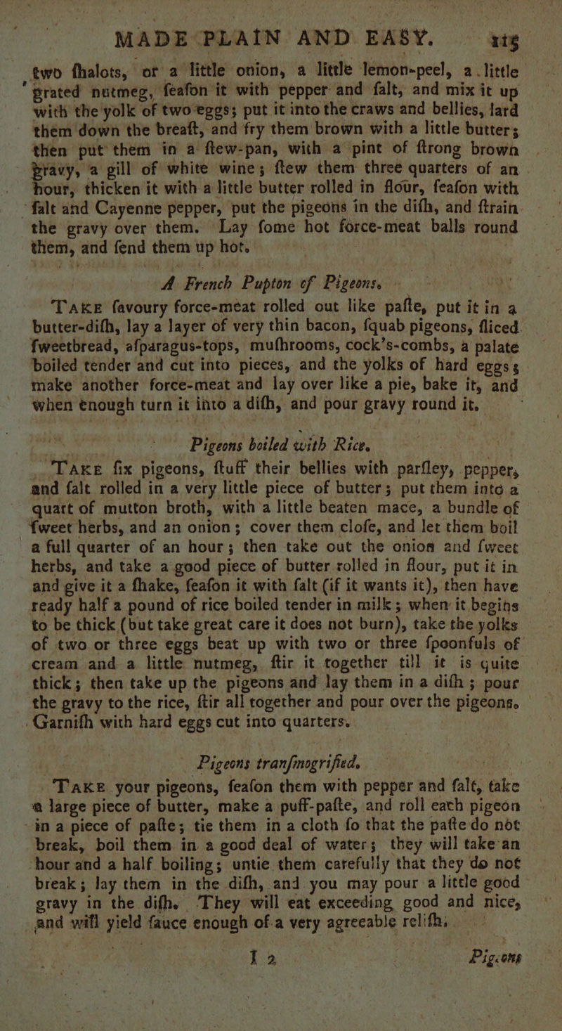 two fhalots, or a little onion, a litele lemon-peel, alittle ‘grated nutmeg, feafon it with pepper and falt, and mix it up with the yolk of two-eggs; put it into the craws and bellies, lard them down the breaft, and fry them brown with a little butter; then put’ them in a ftew-pan, with a pint of ftrong brown Pravy, a gill of white wine; ftew them three quarters of an hour, thicken it with-a little butter rolled in flour, feafon with ~falt and Cayenne pepper, put the pigeons in the dith, and ftrain the gravy over them. Lay fome hot force-meat balls round them, and fend them up hot. : : A French Pupton of Pigeons. - “ TAKE favoury force-meat rolled out like pafte, put it in 4 butter-difh, lay a layer of very thin bacon, fquab pigeons, fliced. fweetbread, afparagus-tops, mufhrooms, cock’s-combs, a palate boiled tender and cut into pieces, and the yolks of hard eggs; make another force-meat and lay over like a pie, bake it, and when tnough turn it into a difh, and pour gravy round it, Bid Pigeons boiled with Rice. | _ Taxe fix pigeons, ftuff their bellies with parfley, pepper, and falt rolled in a very little piece of butter; put them into a quart of mutton broth, with a little beaten mace, a bundle of -fweet herbs, and an onion; cover them clofe, and let them boil a full quarter of an hour; then take out the onion and {weer herbs, and take a good piece of butter rolled in flour, put it in and give it a fhake, feafon it with falt (if it wants it), then have ready half a pound of rice boiled tender in milk ; whem it begins to be thick (but take great care it does not burn), take the yolks of two or three eggs beat up with two or three fpoonfuls of cream and a little nutmeg, ftir it together till it is quite thick; then take up the pigeons and lay them ina difh ; pour the gravy to the rice, ftir all together and pour over the pigeons, Garnith with hard eggs cut into quarters. 7 | Pigeons tranfmogrified. eel ae TAKE your pigeons, feafon them with pepper and falt, take a large piece of butter, make a puff-pafte, and roll each pigeon in a piece of pafte; tie them in a cloth fo that the patte do not break, boil them in a good deal of water; they will take an hour and a half boiling; untie them carefully that they do not break; lay them in the difh, and you may pour a little good gravy in the difh, They will eat exceeding good and nice, and will yield fauce enough of.a very agreeable relifh, te Weer } : Pigeons
