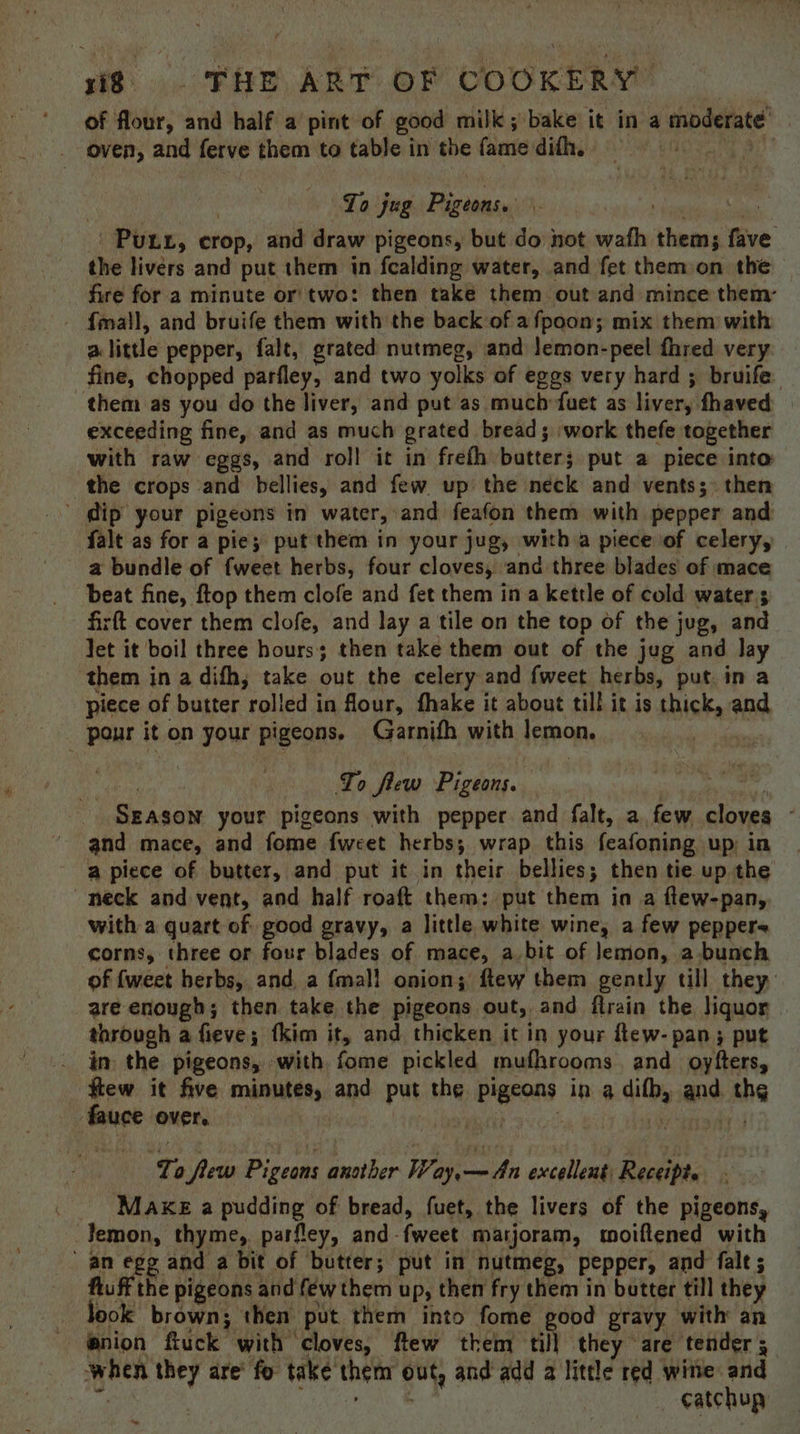 of flour, and half a pint of good milk; bake it in a jeindetate’ oven, and ferve them to table in the (etic dith. “Tb To jug Pigeons. Purr, eiob. and draw pigeons, but do hot wath prea ye: the livérs and put them in fealding water, and fet them on the fire for a minute or two: then take them out and mince them: - f{mall, and bruife them with the back of afpoon; mix them with a little pepper, falt, grated nutmeg, and Jemon-peel fhred very fine, chopped parfley, and two yolks of eggs very hard ; bruife them as you do the liver, and put as much fuet as livery fhaved exceeding fine, and as much grated bread; work thefe together with raw eggs, and roll it in freth butters put a piece into the crops ‘and bellies, and few up the neck and vents; then ’ dip your pigeons in water, and feafon them with pepper and falt as for a pie; put them in your jug, with a piece of celery, | a bundle of {weet herbs, four cloves, and three blades of mace beat fine, ftop them clofe and fet them in a kettle of cold water's firft cover them clofe, and lay a tile on the top of the jug, and Jet it boil three hours; then take them out of the jug and lay ‘them i in a difh, take out the celery and fweet herbs, put. in a piece of butter rolled in four, fhake it about till it is sisal and. pou it on your pigeons. Garnifh with tepnOn. | To flew Pigeons. \ Szasow your pigeons with pepper and falt, a few cloves and mace, and fome {weet herbs; wrap this feafoning up in a piece of butter, and put it in their bellies; then tie up the neck and vent, aod half roaft them: put them in a flew-pan, with a quart of good gravy, a little white wine, afew pepper corns, three or four blades of mace, a bit of lemon, a bunch of {weet herbs, and, a {mall onion; ftew them gently till they are enough; then take the pigeons out, and flrain the liquor through a fieve; tkim it, and thicken it in your ftew- pan; put im the pigeons, with fone pickled mufhrooms. and_ oyfters, few it five mbButty: and put the Pigeons in a ditb, and the fauce over. ‘Ta few Pigeons another os eee excellent: Receipt. Make a pudding of bread, fuet, the livers of the pigeons, Pig thyme, parfley, and- fweet marjoram, moiftened with aae g and a bit of butter; put in nutmeg, pepper, and fale ; he pigeons and few them up, then fry them in butter till they took brown; then put them into fome good gravy with an fanion fiuck with cloves, ftew them till they are ‘tender 5 when they are’ fo take’ thenr Out, and add a little red wine and catchup fe