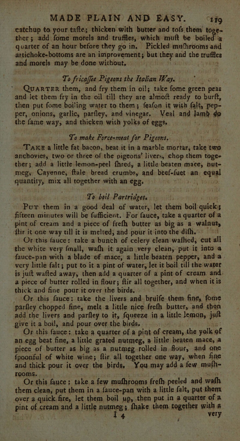 eatchup to your tafte; thicken. with butter and tofs them toge. ther; add fome morels and: truffles, which muft be boiled: ‘a quarter of an hour before they go in. Pickled muthrooms and attichoke-bottoms are an improvement; but doa ane the matics and morels may be done without, | Ta fricaffe dads the iota Ways | QUARTER them, and fry them in oil; take fome green peas and let them fry in the oil till they are. ‘almoft ready to burft, then put fome boiling water to them; feafon it with falt, pep- per, onions, garlic, parfley, and vinegar. | Veal and fare do the fame way, and thicken with yolks of eggs. ) Ta make Force-meat for Pigeons, TAKE a little fat bacon, beat it ina marble mortar, calee? tm anchovies, two or three of the pigeons’ livers, chop them togee ther; add a littie lemon-peel fhred, a little beaten mace, nut- megy Cayenne, ftale bread crumbs, and beef-fuet an oang! seine mix all together with an eB } To boil Partridgese Pitas them in a good deal of water, let chat boil: shel $ fifteen: minutes will be fufficient. For fauce, take a quarter of a _ pint of cream and a piece of freth butter as big as a walnut, ftir i¢ one way till it is melted, and pour it intot the difh,: Oheckisiduode:takeiatbanth’ OF celery clean wafhed, cut all the white very fmall, wafh it. again very clean, put it into a fauce-pan with a blade of mace, a little beaten pepper, anda. very little falt; put to it a pint of water, let it boil till the water is juit wafted away, then add a quarter of a pint of cream. and: a piece of butter rolled in flour; ftir all together, and when itis thick and fine pour it over the birds. - » Or this fauce: take the livers and. bruife. them. PR fome parfley chopped fine, mele a little nice frefh butter, and then add the livers and parfley to it, fqueeze in a little lemon, jut give it a boil, and pour over the birds, - Or this fauce: take a quarter of a pint of chain; the vail of an egg beat fine, a little grated nutmeg, a little beaten mace, a piece of butter as big as a nutmeg rolled in flour, and one {poonful of white wine; ftir. all together one way, when fine and thick pour it over the birds, You may add a few mufh- rooms... Or this fauce: take a few coufariaay freth Meld ant wath them clean, put them in a.fauce-pan with a little falt, put-them over a quick, fire, let them boil up, then put in a quarter of a I4 F very. .