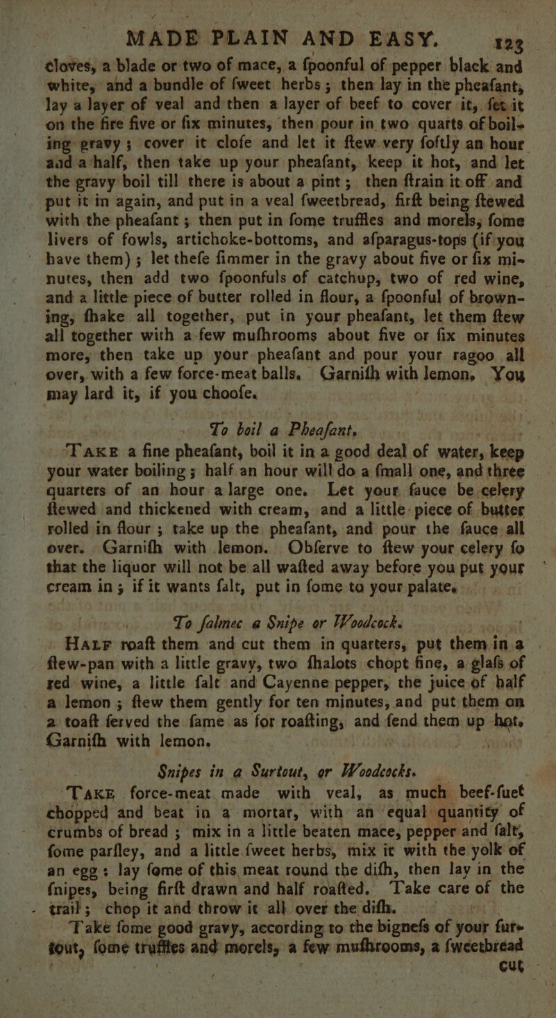 cloves, a blade or two of mace, a fpoonful of pepper black and white, and a bundle of fweet herbs ; then lay in the pheafant, lay a layer of veal and then a layer of beef to cover it, fev it on the fire five or fix minutes, then pour in two quarts of boil+ — ing gravy ; cover it clofe and let it ftew.very foftly an hour aad ahalf, then take up your pheafant, keep it hot, and let the gravy boil till there is about a pint; then ftrain it off and put it in again, and put in a veal fweetbread, firft being ftewed with the pheafant ; then put in fome truffles. and morels, fome livers of fowls, artichoke-bottoms, and afparagus-tops (if you ~ have them); let thefe fimmer in the gravy about five or fix mi- nutes, then add two fpoonfuls of catchup, two of red wine, and a little piece of butter rolled in flour, a fpoonful of brown- ing, fhake all together, put in your pheafant, let them ftew all together with a-few mufhrooms about five or fix minutes more, then take up your pheafant and pour your ragoo all over, with a few force-meat balls. Garnifh with lemon, You may lard it, if you choofe. | » To bail a Pheafant, yaw >. TAKE a fine pheafant, boil it in a good deal of water, keep your water boiling ; half an hour will do a fmall one, and three quarters of an hour alarge one. Let your fauce be celery ftewed and thickened with cream, and a little: piece of butter rolled in flour ; take up the pheafant, and pour the fauce all over. Garnifh with lemon. Obferve to ftew your celery fo that the liquor will not be all wafted away before you put your cream in; if it wants falt, put in fome ta your palate, To falnec a Snipe or Woodeacke ct Harr roaft them and cut them in quarters, put themina | flew-pan with a little gravy, two fhalots chopt fine, a glafs of red wine, a little falt and Cayenne pepper, the juice of half a lemon ; ftew them gently for ten minutes, and put them on a toaft ferved the fame as for roafting, and fend them up het. Garnifh with lemon. | siiaele Snipes in @ Surtout, or Woodcocks. TAKE force-meat made with veal, as much beef-fuet chopped and beat in a mortar, with an equal quantity of crumbs of bread ; mix in a little beaten mace, pepper and falt, fome parfley, and a little {weet herbs, mix it with the yolk of an egg: lay fome of this, meat round the difh, then lay in the fnipes, being firft drawn and half roafted, ‘Take care of the - trail; chop it and throw it all over the difh. bea 2 Take fome good gravy, according to the bignefs of your fur+ tout, fome trufites and morels, a few mufhrooms, a fweetbread a | cut