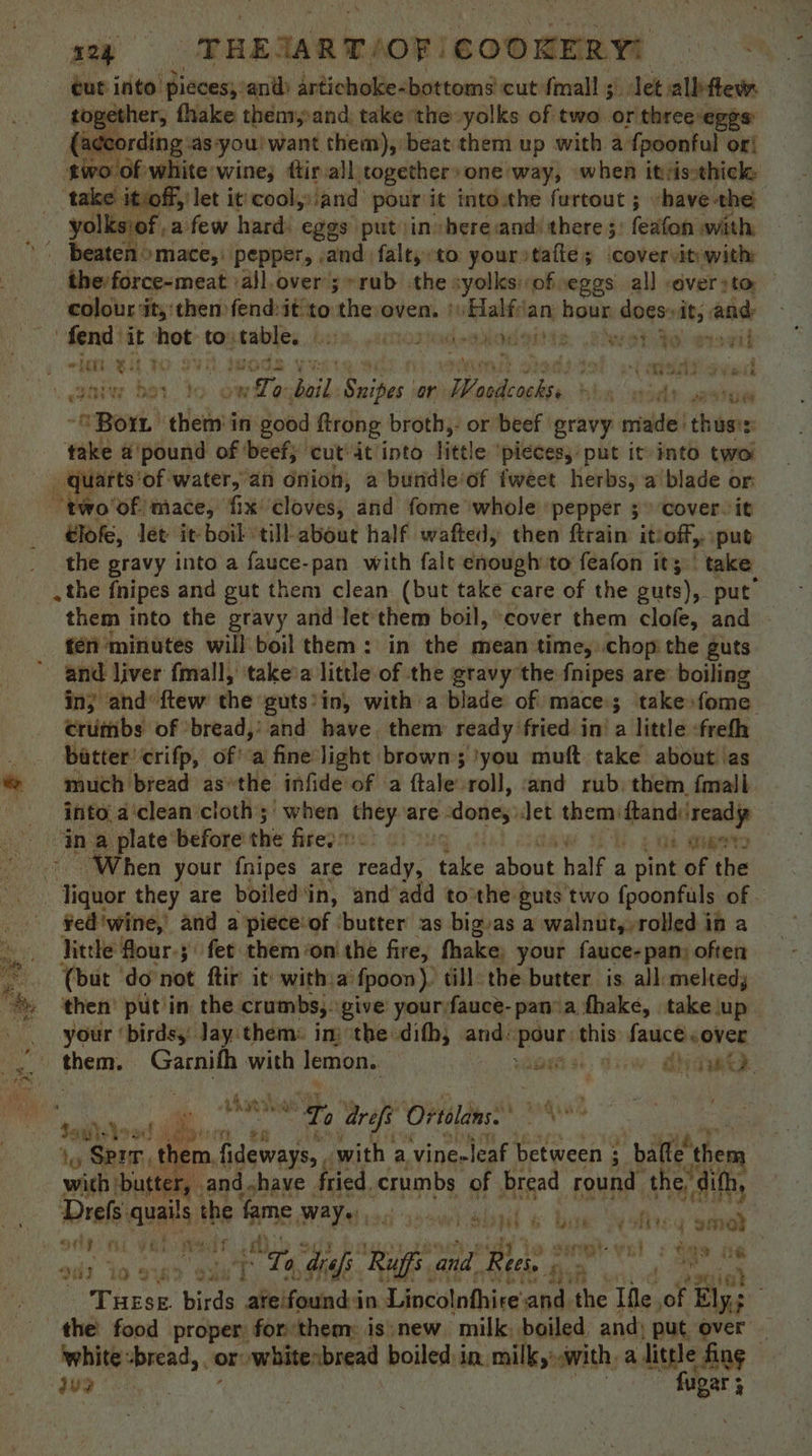 wether, fhake them,and: take the yolks of two or threeveggs: a¢cording ‘as-you! want them), beat them up with a fpoonful or! wo of white’ wines ftir all, together one way, when itsisthick: take it) off,’ let it cooly:iand pour it intowthe furtout ; -have-the yolksiof ,a few hard: eggs put in here:and: there 5) feafon with . Beaten >mace,: Pepper, and falt,to yourstafie; covervitywith theforce-meat ‘a}l.over;»rab the syolksof eggs all <éveryto colour it, then fend:it to the oven, }Halfian hour does» it, . and: fend: it not ay abies biti BEWS ho thd MADE S wate ma if wh BL ( meat gved iniw ber to ow ay 8 cay Sailer | Or at week hha mad? vevtoe “8 Bor theta in good ftrong broth,: or beef gravy made thuses: take a'pound of ‘beef; ‘cut’ it into little ‘pieces, put it into two jarts’of water, an onion, a bundleof fweet herbs, a’blade or Niko’ of mace, ‘fix: élovess: and fome whole pepper 3° cover it éiofe, let it-boil till about half waftedy then ftrain itioff, put the gravy into a sare-pae with falt enough:to feafon it; | take them into the gravy and let them boil, ‘cover them clofe, and ten ‘minutes will boil them: in the mean time, chop the guts and liver fmall, ‘takeia little of the gravy the fnipes are: boiling crumbs of ‘bread,’ and have. them ready fried in! a little -frefh batter! crifp, of! a fine light brown; 'you muft take about ‘as much bread asthe infide of a ftale roll, and rub. them {mall Pcs a‘clean cloth; when ety are dongs: Jet them: ftandiiready in a plate before the firepne > daw Ti. 2 ad amet When your fnipes are reise ‘aie about half a pint of the Hae they are boiled'in, and’add tothe euts two {poonfuls of Fed ‘wine,’ and a piece‘of ‘butter as big/as a walnut, rolled if a little four-;\ fet them ‘on the fire, fhake. your fauce-pan; often (but do not ftir it witha’ fpoon). till: the butter is all:melted, your ‘birdsy Jay them: im ‘the difh, and: eins this moved Rennes ah ies bad ‘A / sean Ti 0 refi Ortolans: ~ pte ae i}, Sprr, them. fideways, , with a vineeleaf between ; ; bafle’ them with but er, and shave fried. crumbs of bread round the difh, Drefs: avails the pms, PAYahieg ssowh shed ¢ bie Oy otiey sek Q ont a va Ae o simmt-vsl : ge fare drefs Ruffs and Rees hi 92 io 3u a ree 4 Tese. birds “Welfemnas mi Lincolnfhire and the Ifle of Ely; white :bread, or whitenbread boiled in. milk,’ with, a dinle fing -