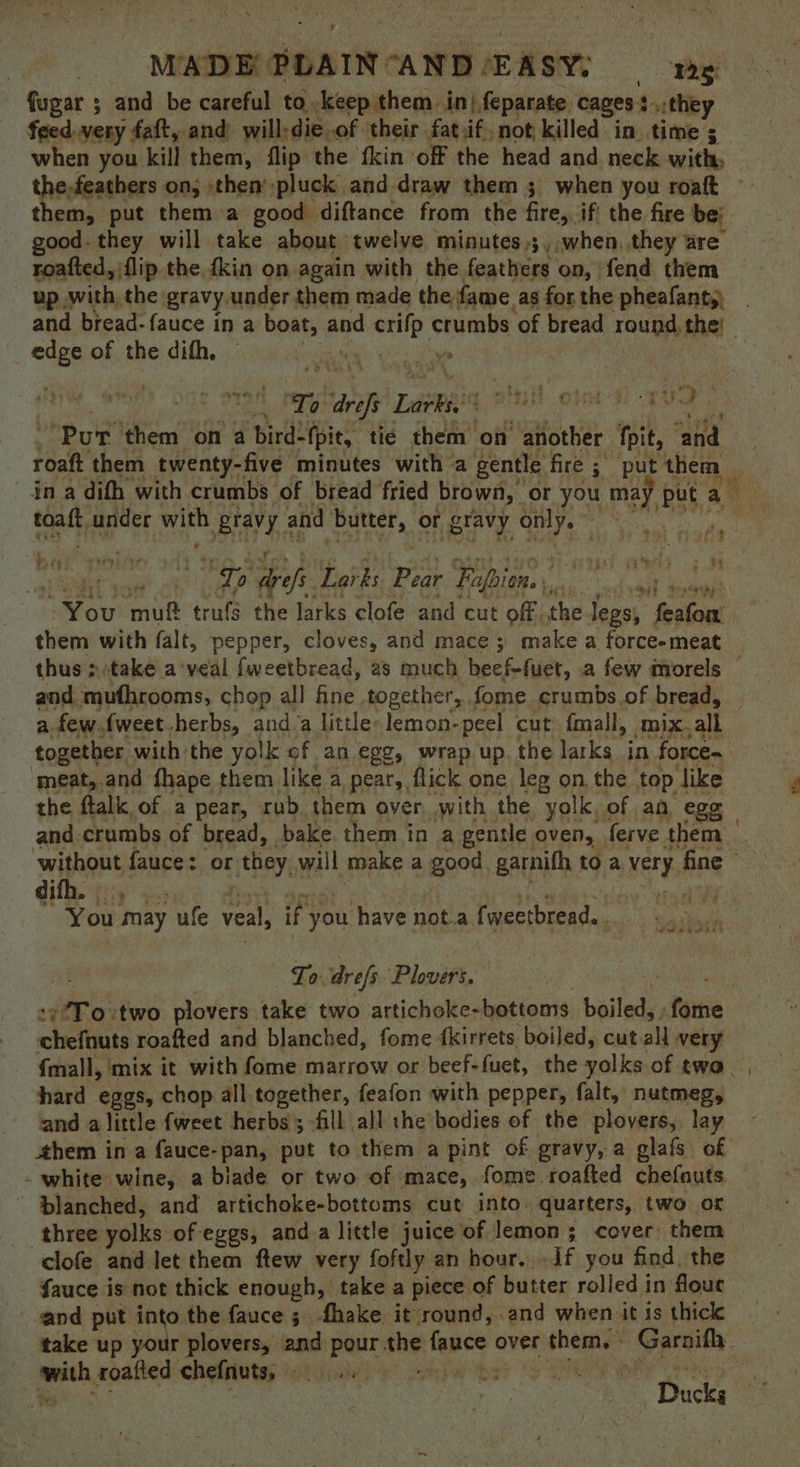 fugar ; and be careful to. keep them in), feparate cages}... they feed.very fatt, and will-die of their fat.if, not killed in time ; when you kill them, flip the fkin off the head and neck with; the.feathers on; then’ pluck and.draw them 3 when you roaft them, put them a good diftance from the fire, if' the fire be: good- they will take about twelve minutes,;, when. they are’ roafted, jflip the {kin on again with the feathers on, fend them up with, the gravy under them made the fame. as for the pheafanty. and bread-fauce in a boat, and derilp chutitis ‘of bread round the) “ee of the difh, ~ Ley ye ‘Pur them on a bird-fpit, tie them on another fpit, ‘and roatt them twenty-five minutes with a gentle fire ; put ‘them oh under Ee Braye and ‘butter, o or gravy Set ale Gy aes Lorks oH Fapien. bar hi ah valle mut trufs the larks clofe and cut off. the jegs; Pires: them with falt, pepper, cloves, and mace 3; make a force-meat and mufhrooms, chop all fine together, fome crumbs of bread, together with the yolk of an. ege, wrap up. the larks in force | ‘meat,.and fhape them like a pear, flick one leg on, the top ike the ftalk of a pear, rub. them over with the yolk, of an egg difh. , You may ufe veal, if y you have not.a fweetbread.. yA as Oe Se To arefs Plovirs. To o:two plovers take two artichoke- bottoms boiled, tine chefnuts roafted and blanched, fome {kirrets boiled, cut all very {mall, mix it with fome marrow or beef-fuet, the yolks of twa. hard eggs, chop all.together, feafon with pepper, falt, nutmeg, and alittle fweet herbs; fill all the bodies of the plovers, lay ahem in a fauce-pan, put to them a pint of gravy, a glafs of blanched, and artichoke-bottoms cut into. quarters, two or three yolks of eggs, and a little juice of lemon ; cover: them clofe and let them ftew very foftly an hour, If you find. the fauce is not thick enough, take a piece of butter rolled in flout and put ait o the fauce ;. fhake it round, .and when it is thick take up your plovers, and pour she Tepes over shemie Pareit