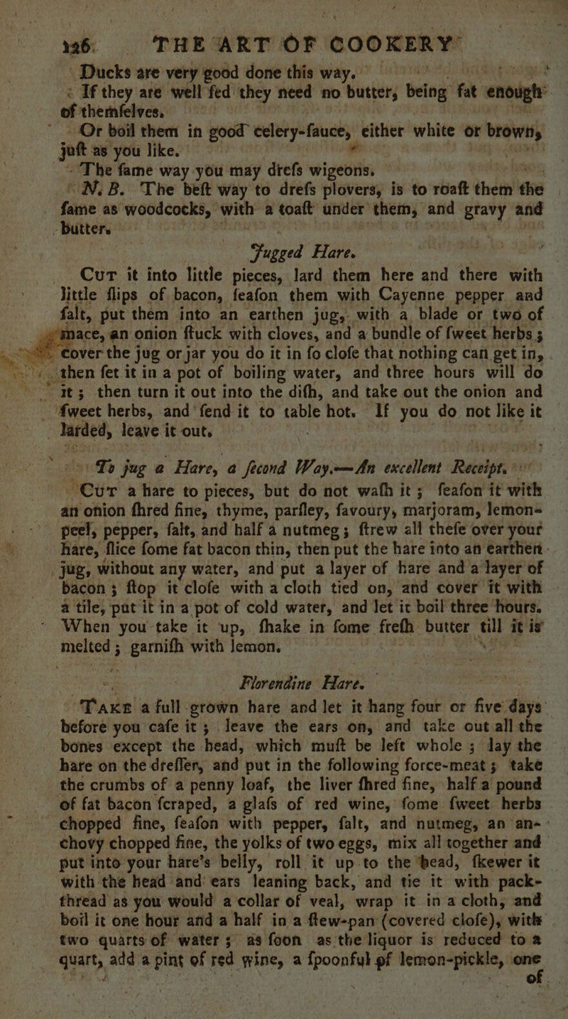 26 THE’ ART or COOKERY’ Ducks are very good done this way. * < If they are well fed they need no butter; being fat enough of themfelves, Or boil them in good” cclery-fauce, either white ot yf browns jot as you like. al | The fame way you may drefs wigeons. | “NN. B. The beft way to drefs plovers, is to roaft didn the | faene as woodcocks, shel a toate under them, and gravy and - butter. | : tugged Hare. Cur it into little pieces, lard them here and itiere with little flips of bacon, feafon them with Cayenne pepper and falt, put them into an earthen jug,- with a blade or two of “mace, an onion ftuck with cloves, and a bundle of fweet herbs ; ty then fet it in a pot of boiling water, and three hours will do It; then turn it out into the difh, and take out the onion and  fweet herbs, and fend it to table hot. If you do not like ae ~ larded, leave it out, | Lo jug a Hare, a fecond Way.—An excellent parse Cur a hare to pieces, but do not wath it; feafon it with an onion fhred fine, thyme, parfley, favoury, marjoram, lemon- peel, pepper, falt, and half a nutmeg; ftrew all thefe over your hare, flice fome fat bacon thin, then put the hare into an earthen. _jug, without any water, and put a layer of hare and a layer of bacon 3 flop it clofe with a cloth tied on, and cover it with a tile, pat it in a pot of cold water, and let ic boil three hours. When you take it up, fhake in fome are butter fill it is’ pipet ; ae with lemon. Florendine Hare. “Tae a full grown hare and let it hang four or r five days hefore you cafe it; leave the ears on, and take out all the bones except the head, which muft be left whole ; day the. hare on the dreffer, and put in the following force-meat; take the crumbs of a penny loaf, the liver fhred fine, half a pound of fat bacon fcraped, a glafs of red wine, fome fweet herbs . ‘chopped fine, feafon with pepper, falt, and nutmeg, an an-: chovy chopped fine, the yolks of two eggs, mix all together and put into your hare’s belly, roll it up-to the bead, fkewer it with the head and: ears leaning back, and tie it with pack- thread as you would a collar of veal, wrap it in a cloth, and boil it one hour and a half ina flew-part (covered clofe), with | two quarts of water; as foon as the liquor is reduced to a