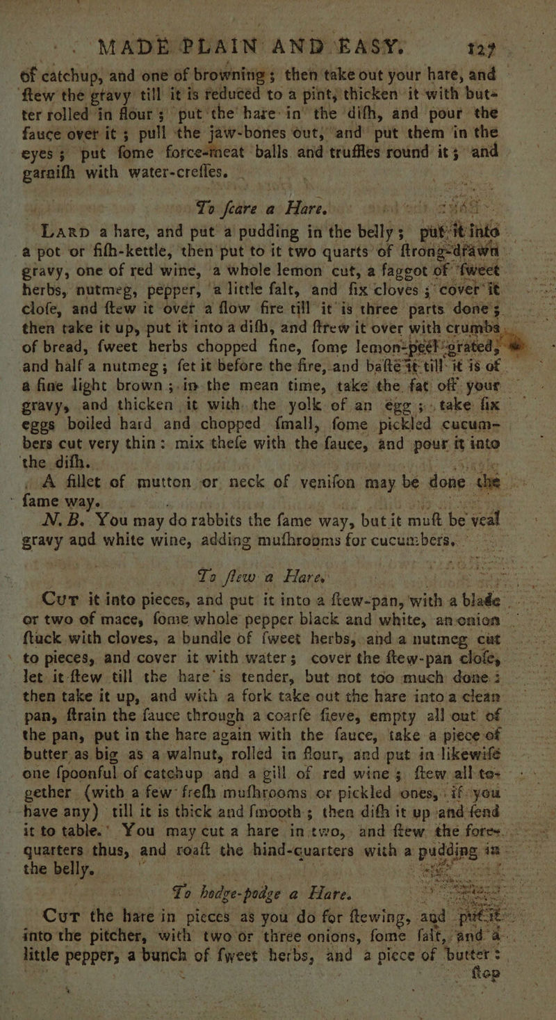 ‘MADE PLAIN AND. EASA gig of disetiie and one of brownitig; then take out your hare, and few the gtavy till it is reduced to a pint, thicken’ it with buts ter rolled in flour 3 put ‘the’ hare in the dith, and pour the fauce over it ; pull the jaw-bones out,” ‘and put them in the eyes; put fome forcesineat ‘balls and truffles round it; and ete with water-crefles. | To ‘cies a Haber. dedt. at inet Hihanb a hare, and put a/pudding in the belly 5 wos ints a pot or fifh-kettle, then put to it two quarts’ of ftrong-dfawn gravy, one of red wine, a whole lemon cut, a faggot of ‘tweet herbs, nutmeg, pepper, 2 little falt, and fix cloves ;’ cover it clofe, and ftew it over a flow fire till itis three parts done 3, of bread, fweet herbs chopped fine, fome lemon=peek: erated; and half a nutmeg ; fet it before the fire, and bate at till: it 18 of eges boiled hard and chopped fmall, fome pickled cucum- bers cut very thin: mix thefe with the fauce, and pour it into the difh. A fillet of mutton or neck of yenifon may be done he - fame way. gravy and white wine, adding mufhrooms for cucumbers, To flew a Hare. Cur it into pieces, and put it into 2 ftew-pan, wie a cia ftuck with cloves, a bundle of fweet herbs, and a nutmeg cut \ to pieces, and cover it with water; cover the ftew-pan clofe,. let it-ftew till the hare ‘is sellin, but not too much done 3 then take it up, and with a fork take out the hare intoa clean pan, ftrain the fauce through a coarfe fieve, empty all out of the pan, put in the hare again with the fauce, take a piece of butter as big as a walnut, rolled in flour, and put in likewifé one (poonful of catchup and a gill of red wine; ftew. all to- gether {with afew frefh mufhrooms or pickled ones, if you have any) till it is thick and fmooth; then dith it up and fend quarters thus, and roaft the bai 3 Guarters with a + pudding i im: the belly. | hee T bode. - poitze a Bae. Cur the hare in pieces as you do for ftewing, | and into the pitcher, with two or three onions, fome fait, and a- little | Peppers a bunch of fweet herbs, and a piece of ‘butter $ : Eee fee 4