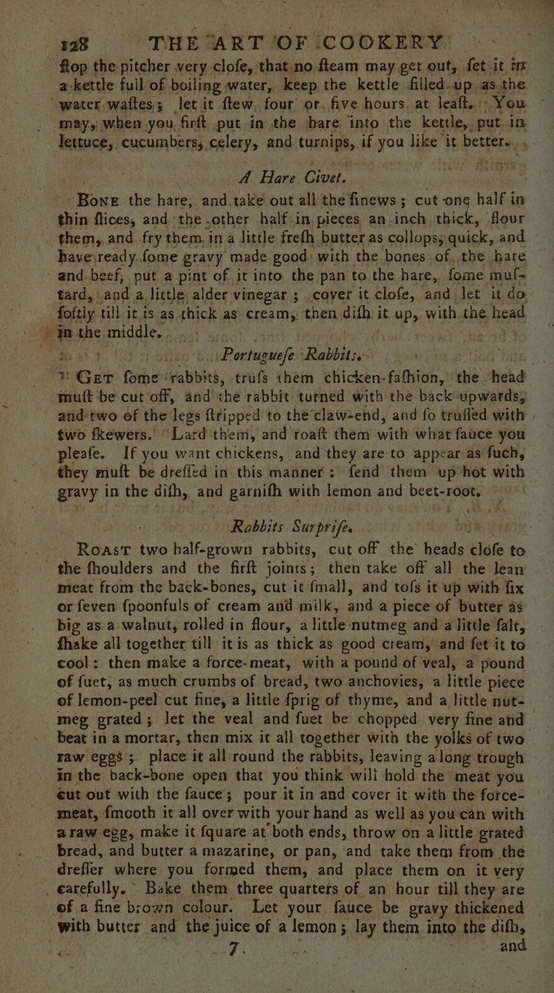 - flop the pitcher very clofe, that.no fteam may get out, fet it in a-kettle full of boiling water, keep the kettle filled.up.as. the water waftes; let it ftew. four or. five hours. at leaft. You ‘may, when you. firft put in the bare into the kettle,. put in lettuce, cucumbers, celery, and turnips, if yo like ‘it better... , A Hare ore au the hare, and.take out all the finews ; cut one bales in thin flices, and the .other half in, pieces an.inch thick, flour _ them, and. fry them, in a little frefh butter as collops, quick, and havevready fome gravy made good: with the bones of. the hare -and-beef, put a pint of it into the pan to the hare, fome muf- tard, anda. licde, alder vinegar ; .cover it clofe, and let it do foftly till it is as thick as cream,, then saa it up,. with. the head CL Pahuindes Rabbits. n Get fome ‘ buh, trufs them chicken-fafhion, ai: tehd mutt be cut off, and the rabbit. turned with the back upwards, and two ef the legs {tripped to the’claw-end, and fo trufled with | two fkewers.’ “Lard thei, and ‘roaft them with ‘whe face you pleafe. If you want chickens, and they are to appear as fuch, they muft be drefled in this manner: fend them up hot with Rabbits Surprifis ; Roast two half-grown rabbits, cut off the’ heads clofe to meat from the back-bones, cut it fmall, and tofs it up with fix or feven fpoonfuls of cream and milk, and a piece of butter as big as a walnut, rolled in flour, a little: nutmeg and a little falt, fhake all together till itis as thick as good cream,’ and fet it to cool: then make a force-meat, with a pound of veal, a pound of fuet, as much crumbs of bread, two anchovies, a little piece of lemon-peel cut fine, a little {prig of thyme, and a little nut- meg grated; let the veal and fuet be chopped very fine and beat in a mortar, then mix it all together with the yolks of two raw egos; place it all round the rabbits, leaving a long trough in the back-bone open that you: think wili hold the meat you ¢ut out with the fauce; pour it in and cover it with the force- meat, fmooth it all over with your hand as well as you'can with araw-ecg, make it fquare at “both ends, throw on alittle grated bread, and butter a mazarine, or pan, and take them from the drefier where you formed them, and place them on it very , €arefully. Bake them. three quarters of an hour till they are of a2 fine brown colour. Let your. fauce be gravy thickened with butter and the juice of a lemon ; lay them into the difh, Bir we ” Pr Re