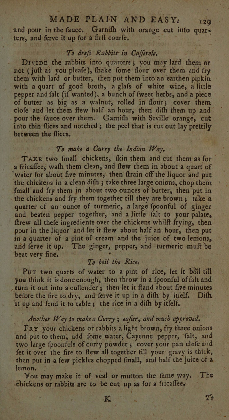 , MADE PLAIN AND EASY: 129 and pour in the fauce. Garnifh with orange cut into quar- ters, and ferve it up for a firlt courfe. Tes . | To drefs Rabbits in Cafferole. Wabicelindy Divipe the rabbits into quarters; you may lard them or not (juft as you pleafe), fhake fome flour over them and fry ‘them with lard or butter, then put them into an earthen pipkin ~ with a quart of good broth, a glafs of white wine, a little pepper and falt (if wanted), a bunch of fweet herbs, and a piece of butter as big as a walnut, rolled in flour; cover them | clofe and let them ftew half an hour, then difh them up and- . pour the fauce over them: Garnifh with Seville orange, cut into thin flices and notched ; the peel that is cut out lay prettily between the flices. pie sie t - To make a Curry the Indian Way. TAKE two fmall chickens, fkin them and cut them as for — a fricaflee, wath them clean,:and ftew them in about a quart of “water for about five minutes, then ftrain off the liquor and put the chickens in a clean difh ; take three large onions, chop them {mall and fry them in about two ounces of butter, then put in the chickens and fry them together till they are brown; take a quarter of an’ ounce of turmeric, a large fpoonful of ginger and beaten pepper together, and a little falt to your palate, ftrew all thefe ingredients over the chickens whilft frying, then pour in the liquor and let it ftew about half an hour, then put in a quarter of a pint of cream and the juice of two lemons, and ferve it up. The ginger, pepper, and turmeric muft be beat very fine. jee abedck | To boil the Rice. Pur two quarts of water to a pint of rice, let it boil till you think it is doneenough, then throw in a fpoonful of falt and / turn it out into acullender; then let it ftand about five minutes before the fire to dry, and ferve it up in a difh by itfelf. Dith it up and fend it to table; the rice in a difh by itfelf, , ; Another Way to makea Curry ; eafier, and much approved, Fry your chickens or rabbits alight brown, fry three onions and put to them, add fome water, Cayenne pepper, falt, and two large {poonfuls of curry powder ; cover your pan clofe and fet it over the fire to ftew all together till your gravy is thick, then put in a few pickles chopped fmall, and half the juice of a. lemon. | | 3 ¥ou may make it of veal or mutton the fame way, The chickens or rabbits are to be cut up as for a fricaflce. | ; Sey sak: | To