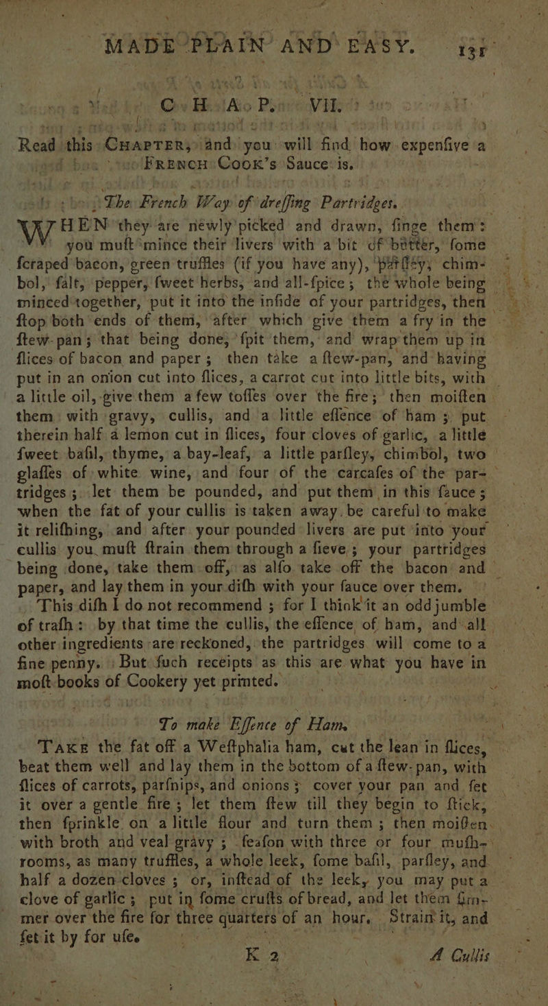 ‘ F ou ADE DA. iN AND EASY. ge ic Hie Cc H As Pes VIL é Read. this Cuarreny ‘and you: will a tise, expentive 2 a . » FRENCH Coox’s Sauce: is, The French Way of reff ng past HEN they are néwly’picked and drawn, finge them: you muft “mince their ‘livers with a bit df batter, fome Pitt ped bacon, green truffles (if you have any), ‘pariity; chim- ftew- pan; that being done, ‘fpit them, and wrap them up in flices of bacon and paper; _ then take a ftew-pan, and: having put in an onion cut into flices, a carrot cut into little bits, with _ alittle oil, give them a few toffes over the fire; then moiffen. them with gravy, cullis, and a little eflence’ of ham 3. put therein half a lemon cut in flices, four cloves of garlic, a little fweet ball, thyme, a bay-leaf, a little parfley, chimbol, two glafles of white wine, and four of the carcafes of the par- tridges ;. let them be pounded, and put them in this fauce 5 when the fat of your cullis is taken away. be careful: to make it relifhing, and after your pounded livers are put ‘into your cullis you. muft ftrain them through a fieve ; your partridges being done, take them off, as alfo take off the bacon and — paper, and lay them in your ‘difh with your fauce over them. This difh I do not recommend ; for I think’ it an odd jumble of trafh: by that time the eulaat the effence of ham, and-all other ingredients are reckoned, the partridges. will come toa fine penny. | But fuch receipts as this are what you have in moft:books of pied yet eae To make Biace of Ham. Take the fat off a Weftphalia ham, cut the lean in fea beat them well and lay them in the bottom of a ftew- pan, with. flices of carrots, parfnips, and onions} cover your pan and fet ; it over a gentle fire; let them ftew till they begin to flick, then fprinkle on a little flour and turn them; then moiden. with broth and veal gravy ; feafon with three or four mufh- rooms, as many truffles, a whole leek, fome bafil, parfley, and. half a dozen cloves ; or, inftead of the leek, you may puta — clove of garlic; put in fome cru ts of bread, and let them {in- mer over the fire for three ae of an heey ‘Strain it, and fet it by for ufee K a DAO ie ge eae Clits