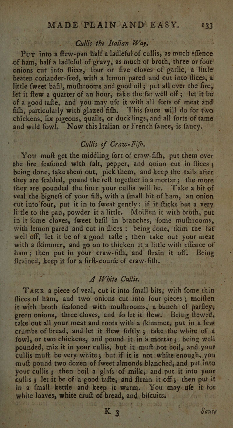 | Cullis the Italian Way, 7 Pur into a ftew-pan half a ladleful of cullis, as much effence of ham, half a ladleful of gravy, as much of broth, three or four’ onions cut into flices, four or five cloves of garlic, a little’ beaten coriander-feed, with a lemon pared and cut into flices, a Jittle {weet bafil, muthrooms and good oil; put all over the fire, Jet it ftew a quarter of an hour, take the fat well off; let it be of a good tafte, and you may ufe it with all forts of meat and fifh, particularly with glazed fifh. ‘This fauce will do for twa chickens, fix pigeons, quails, or ducklings, and all forts of tame and wild fowl. Now this Italian or French fauce, is faucy. — ; Cullis of al He: You mutt get the middling fort of craw-fith, put them over the fire feafoned with falt, pepper, and onion cut in flices ; being done, take them out, pick them, and keep the tails after they are fealded, pound the reft together ina mortar; the more they are pounded the finer your cullis will be, Take a bit of veal the bignefs of your fitt, with a {mall bit of ham, an onion cut into four, put it in to fweat gently: if it fticks but a very li:tle to the pan, powder it alittle. Moiften it with broth, put in it fome cloves, fweet bafil in branches, fome mufhrooms, with lemon pared and cut in flices : being done, fkim the fat well off, let it be of a good tafte ; then take out your meat ~ with a {kimmer, and go on to thicken it a little with eflence of ham; then put in your craw-fifh, and ftrain it off. Boe firained, keep it for a Ge counte: of craw: fith. | A White Cullis. TAKE a piece of ait cut it into fmall bits; with fine shin flices of ham, and two-onions cut into four pieces; moiften | it with broth feafoned with mufhrooms, a bunch: of paffleyy green onions, three cloves, and fo let it flew. Being ftewed, take out all your meat and roots with a fkimmer, put in a few crumbs of bread, and let it ftew foftly.; take the white of.a__ . fowl, or two chickens, and pound it. in a mortar; being weli pounded, mix it in your cullis, but it muft not boil, and your cullis muft be very white; but if it is not: white Labuali you muft pound two dozen of fweet almonds blanched; .and put into your cullis ; then boil a glafs of milk,) and put it into your  cullis 5 let it be of a'good tafte, and Gisio it off; then put it - in a fmall kettle and keep it warm. You maycufe it for white loaves, bese tans of bread, aga bifcuits. K 3 rare : 8 an