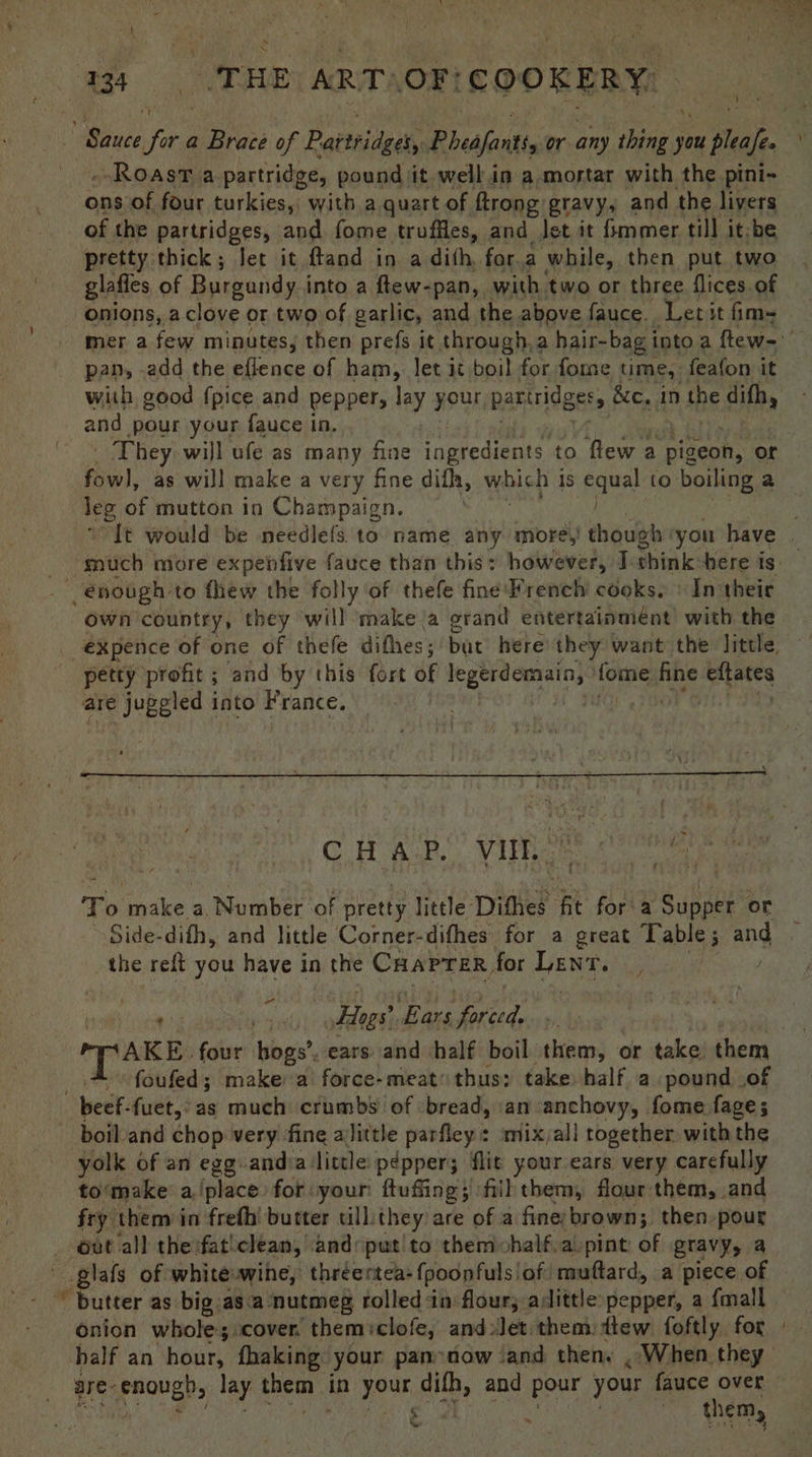 - of the partridges, and fome truffles, and let it fmmer till it-be pretty thick; let it ftand in a dith, for.a while, then put two glafles of Burgundy into a ftew-pan, with two or three flices of onions, a clove or two of garlic, and the above fauce. Letit fim- pan, -add the eflence of ham, let it boil for forme time, feafon it any pour your fauce in. _ They will ufe as many fine ingredients to flew a pigeon, or leg of mutton in Champaign. oa . . own country, they will make a erand entertainmént) with the petty profit; and by this fort of fermen fae ae i gots are juggled into France. CHAP. Vice. ad eit To make a, Number of pretty little Dithes: fit fora Supper or ~ Side-dith, and little Corner-difhes for a great Table ; ang the relt you have in a the CHAPTER, for EN pin Hogs’ Ears Seried. TAKE. four hogs’, ears and half boil them, or take them foufed; make a force-meat thus; take half a pound of beef. fuet,°as much crumbs of bread, an anchovy, fome fage; yolk of an egg-andia little p¢pper; flit your ears very carefully to‘make a (place for your ftuffing; fill them, flour them, and fry them in freth’ butter till they are of a fine-brown; then-pour 2 of white wine, thréentea: {poopfuls! of muftard, a piece of utter as big asa nutmeg rolled in flour, aslittle pepper, a {mall onion whole; cover, themiclofe, and Jet.them lew foftly. for half an hour, fhaking: your pan now ‘and then, . When they them, é.