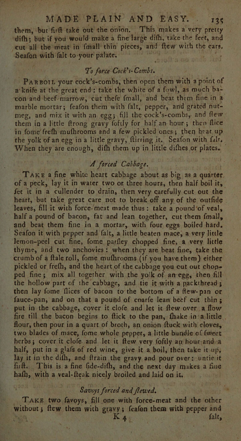 them, ‘but firft také out’ the onion, This makes a very pretty | ‘difhs but if you would make a fine large dith, take the feet, and — cut “all the meat in {mall thin pieces, and hy hid with tf ears. “Seafon with: falt to-your' palate. ' To force Cock’s- Combs. -Parsort your cock’s-combs, then open them with a point of a knife at the great end: take the white of a fowl, as much ba- con/and beef-marrow, cut thefe fmall, and beat them fine in a marble mortar; feafon them with falt, pepper, and grated nut- — meg, and mix it with an, egg; fill the cock’s- -combs, and ftew them in a little ftrong gravy foftly for half an hour; then flice in fome’ frefh mufhrooms and a few pickled ones; then heat up the yolk of an egg'in a little gravy, ftirring it. Seafon with falrs When they are enough, difh them up in little difhes or plates. A forced Cabbage. TAKE a fine white heart cabbage about as big. as a a quarter of a peck, lay it in water two or three hours, then half boil it, fet it in a cullender to drain, then very carefully cut out the heart, but take great care not to break.off any of the outfide - leaves, fill it with force-meat made thus: take a pound’of veal, half a pound of bacon, fat and lean together, cut them fall, and beat them fine in a mortar, with four eggs boiled hard. - Seafon it with pepper and falt, a little beaten mace; a very little lemon-peel cut fine, fome parfley chopped fine, a very little thyme, and two anchovies: when they are beat fine, take the crumb of a ftale roll, fome mufhrooms (if you have them) either pickled or frefh, and the heart of the cabbage you cut out chop= ped fine; mix all together with the yolk of amegg, then fill the hollow part of the cabbage, and tie it with a packthread; then lay fome flices' of bacon tothe bottom of a flew- pan or fauce- pan, and on that a pound of coarfe lean beef cut thin; put in the cabbage, cover it clofe and let it ftew over a flow fire till the Gacun begins to ftick to the pan, {hake in ‘alittle , flour, then pour in a quart. of broth, an onion ftuck with’ cloves, two blades of mace, fome whole pepper, a little bundle of fweet herbs; cover it clofe. and let it ftew very foftly an hour;and.a half, put in a glafs of red wine, give it a boil, then take itoup, lay it in the difh, and ftrain the gravy and pour over: untie it firft. This is a ‘bine fide-dith, and the next day makes a fine hath, with a veal-fteak nicely broiled and Jaid on it. 3 - Saviys forced and | flewed. TAKE two favoys, fill one with force-meat and tine other a | Ke 4 : falty