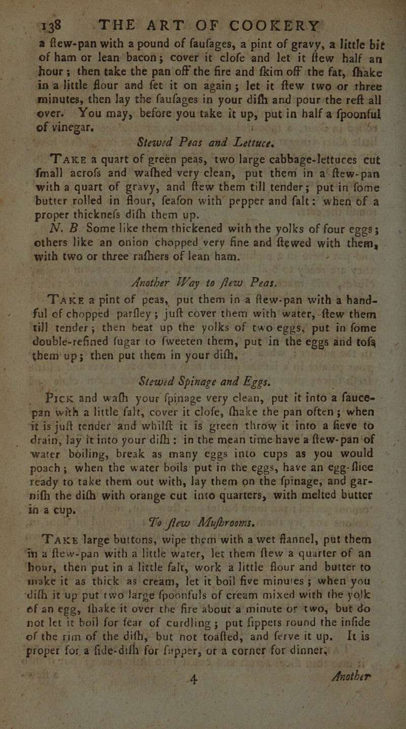 a flew-pan with a pound of faufages, a pint of gravy, alittle bie | of ham or lean bacon; cover it clofe and let it ftew half an hour ; ; then take the pan off the fire and fkim off the fat, fhake ina little flour and fet it on again; let it ftew two or three. minutes, then lay the faufages in your difh and pour the reft all over. You maps before you: take it uP, ay in Pats a duper of vinegar. 3 Stewed Peas and Dabiaees Take a quart of green peas, ‘two large. cabbage-lettuces « cut {mall acrofs and wafhed very clean, put them in a’ ‘ftew-pan _ with a quart of gravy, and ftew them till tender; put in fome ~ butter rolled in flour, feafon with’ pepper and falt: ‘when of a proper thicknefs dith them up. N. B. Some like them thickened with the yolks of four eggs; others like an onion chopped very fine and ftewed ea them, with two or three rafhers of lean ham. Tee | Another Way to flew Peas. tea et KE a pint of peas, put them in a flew-pan with a veers ful ef chopped parfley ; jut cover them with water, ftew them ‘till tender; then beat up the yolks of two eggs, put in fome double-refined fugar to fweeten them, put in the eges and tofs ae Ups then put them in your difh, Stewed Spinage and Eggs. : Me and wafh your {pinage very clean, put it into a fauce- - pan with a little falt, cover it clofe, fhake the pan often; when ‘it is juft render and whilft it is green throw it into a fieve to drain, lay itinto your difh: in the mean time have’a ftew- pan ‘of water boiling, break as many eggs into cups as you would poach; when the water boils put in the eggs, have an egg-flice ready to take them out with, lay them on the fpinage, and gar- nifh the difh with orange cut into quarters, with melted butter ina cup. gt Lo ‘aw! Mufbrooms. 3 A we large buttons, wipe them with a wet flannel, pat étieth Wm a ftew- pan with a little water, Jet them ftew a quarter of an hour, then put in a little falt, work a little flour and butter to make it as thick as cream, let it boil five minutes ; when you ‘difh it up put two large fpoonfuls of cream mixed with the yolk - of an egg, {hake it over the fire about a minute or two, but do not let it boil for fear of curdling ; put fippets round the infide of the rim of the difh, but not toatted, and ferve itup. It is Broper for a fide- difh for bal or a corner for dinner. poe as Anather : -