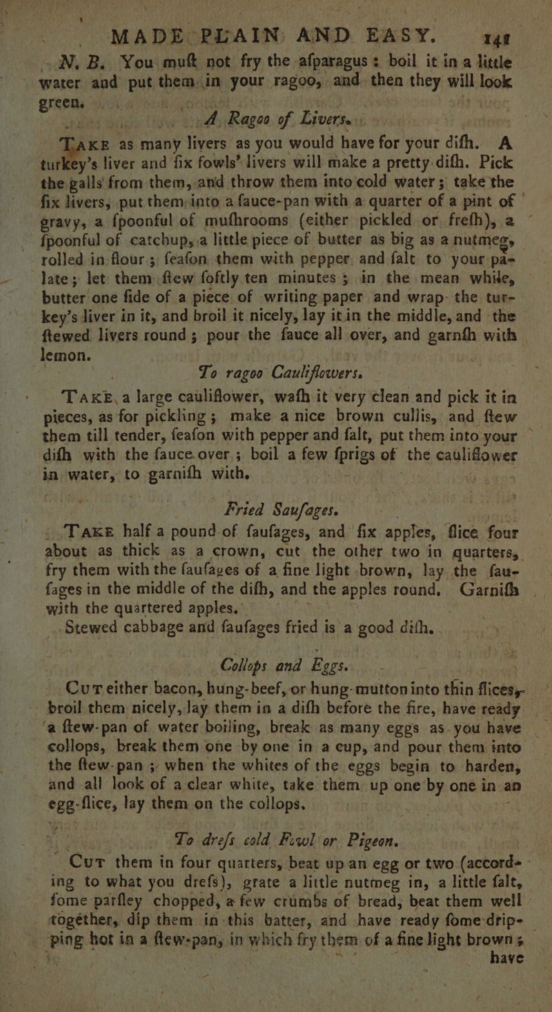 ON, B. You mut not fry the afparagus : boil it in a little water and put thems in ore Tag00, and. then biog wth joel Bree ic re dh fee of hake Taxe as many livers as you would have for your difh. A turkey’s liver and fix fowls” livers will make a pretty difh. Pick the galls from them, and throw them into cold water ;' take the fix livers; put them;into a fauce-pan with a quarter of a pint of ' gravy, a {poonful of mufhrooms (either pickled or freth), a {poonful of catchup,.a little piece of butter as big as a nutmeg, rolled in: flour; feafon them with pepper, and falt to your pa- late; let them fiew foftly ten minutes ; in the mean while, butter one fide of a piece of writing paper and wrap- the tur- key’s liver in it, and broil it nicely, lay it.in the middle, and the ftewed livers round; pour the fauce all over, and garnfh with lemon. ) ps To ragoo Cauliflowers. TaKké,a large cauliflower, wath it very clean and pick it in pieces, as for pickling ; make a nice brown cullis, and ftew them till tender, feafon with pepper and falt, put them into your — difh with the fauce.over; boil a few iprigs of the callitawes in mater to oigarmut with, | | Fried Saufages. Take half a pound of faufages, and fix apples, flice four about as thick as a crown, cut the other two in quarters, fry them with the faufages of a fine light brown, Jay the fau- fages in the middle of the difh, and the apples round, et with the quartered apples. Stewed cabbage and faufages fried j is a good dith, . Collops and E GES. Cur either bacon, hung- beef, or hung- muttoninto thin flicesy- : broil them nicely, Jay them in a difh before the fire, have ready ‘a ftew-pan of water boiling, break as many eggs as.you have collops, break them one by one in a cup, and pour them into the ftew-pan ; when the whites of the eggs begin to harden, and all look of aclear white, take them up one by one in an CEB: -flice, lay them on the callopé. | To drefs sald Fiwl or Pigeon. Cur them in four quarters, beat up an egg or two peas | ing to what you drefs), grate a little nutmeg in, a little fale, fome parfley chopped, a few crumbs of bread, beat them well together, dip them in this batter, and have ee fome-dripe | 5 Ping! hot i in a ftew-pan, in which fry them of a fine whan wai $ rian es ave aan