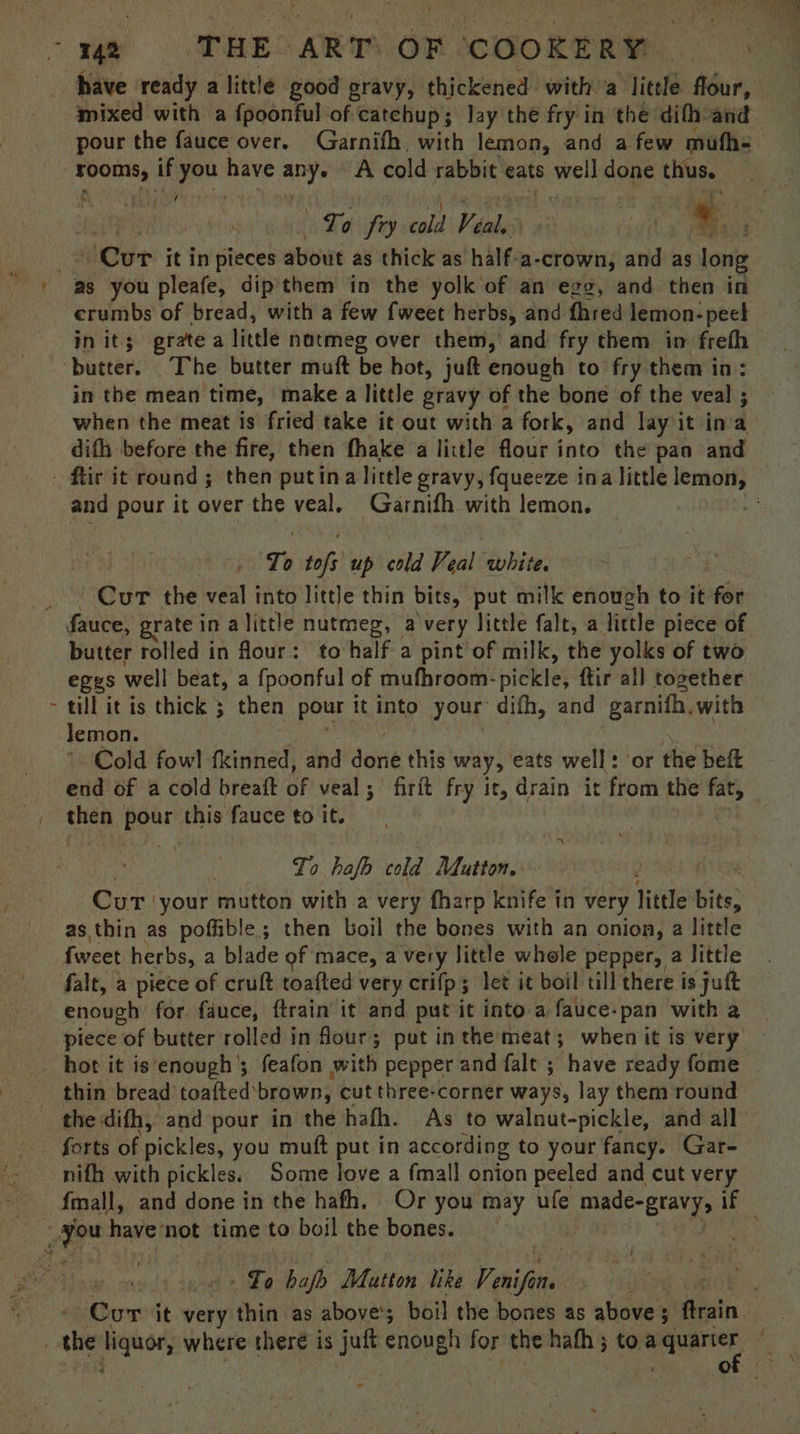 have ready a little good oravy, thickened with. a little flour, mixed with a fpoonful of catchup; Jay the fry in the difh and pour the fauce over. Garnifh with lemon, and a few mufh- piceoage | if you have weve A cold rabbit eats well done thus. gD aby Gaba Wen iey cold Veal, : ‘ tagih . ee ‘Cur it in pieces about as thick as half-a- crown, and as long crumbs of bread, with a few fweet herbs, and fhred lemon: peel in it; grate a little natmeg over them, and fry them in frefh — in the mean time, make a little gravy of the bone of the veal ; when the meat is fried take it out with a fork, and layit ina difh before the fire, then ‘fhake a little flour into the pan and t and pour it over the veal, Garnifh with lemon, To tof; up cold Veal white. Cur the veal into little thin bits, put milk enough to it for butter rolled in four: to half a pint of milk, the yolks of two eggs well beat, a fpoonful of mufhroom- pickle; ftir all together till it is thick ; then pour it into your difh, and garnifh, with lemon. Cold fowl henined and Seite this way, eats well: or the beft end of a cold breatt Be veal; firit fry it, drain it from the fat, then i this fauce to it. To hafb cold Mutton. Cur: your mutton with a very fharp knife in very fitite ie as thin as poffible ; then boil the bones with an onion, a little + enough for fauce, ftrain it and put it into a fauce- pan with a thin bread toaited brown, cut three-corner ways, lay them round the difh, and pour in the hafh. As to walnut-pickle, and all forts of pickles, you muft put in according to your fancy. Gar- nifh with pickles. Some love a fmall onion peeled and cut very fmall, and done in the hath. Or you may ufe made-gravy, if Lo halo Matton like Venifons Cur it very thin as above’; boil the bones as alibves Grain | oO