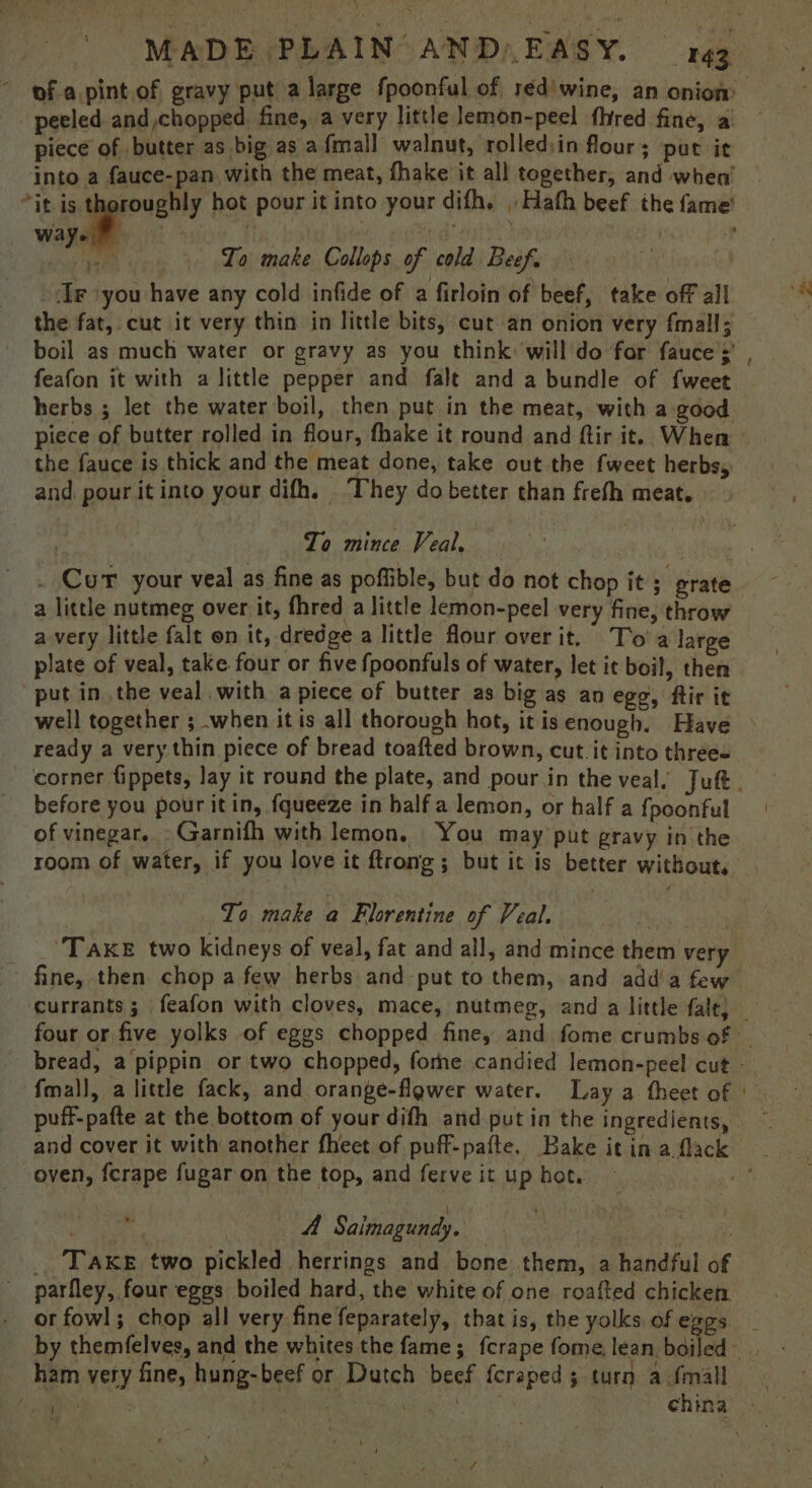 piece of butter as big as a fmall walnut, rolled:in flour + put it ways | ) ahs Ta To make Collops of cold Beef. > Beli ‘you have any cold infide of a firloin of beef, take off all the fat, cut it very thin in little bits, cut an onion very {mall; the fauce is thick and the meat done, take out the fweet herbs, and, pour it into your difh. — They do better than frefh meat. | Zo mince Veal, } . Cur your veal as fine as poffible, but do not chop it ; grate a little nutmeg over it, fhred a little lemon-peel very fine, throw avery little falt on it, dredge a little flour overit. To'a large plate of veal, take four or five fpoonfuls of water, let it boil, then put in .the veal. with a piece of butter as big as an ego, ftir it ready a very thin piece of bread toafted brown, cut. it into three« before you pour itin, fqueeze in half a lemon, or half a {poonful of vinegar,» Garnifh with lemon, You may put gravy in the room of water, if you love it ftrong ; but it is better without, ! To make a Florentine of Veal. Take two kidneys of veal, fat and all, and mince them very ~ puff-pafte at the bottom of your difh and put in the ingredients, oven, fcrape fugar on the top, and ferve it up hot. mah AC 4 Saimagundy, | | We _ Take two pickled herrings and bone them, a handful of parfley, four eggs boiled hard, the white of one roafted chicken or fowl; chop all very fine feparately, that is, the yolks of eggs