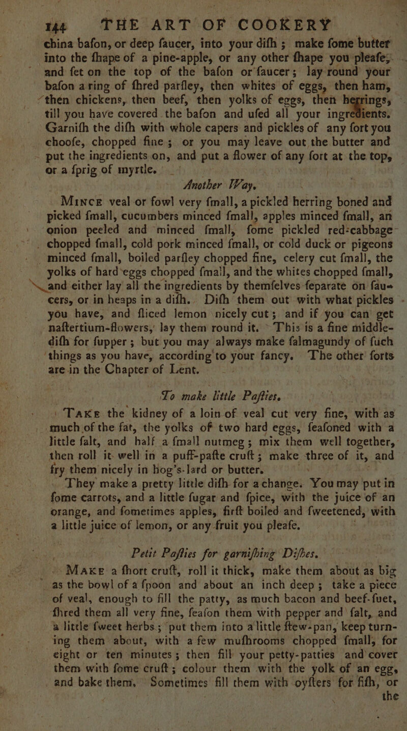 china bafon, or deep faucer, into your difh ; make fome butter into the fhape of a pine-apple, or any other fhape you pleafe;. and feton the top of the bafon or faucer; lay round your bafon aring of fhred parfley, then whites of eggs, then ham, ‘then chickens, then beef, then yolks of eggs, then hegrings, till you have covered the bafon and ufed all your ingredients. Garnith the difh with whole capers and pickles of any fort you _ choofe, chopped fine ; or you may leave out the butter and ~ put the ingredients on, and put a flower of any fort at the top, or a {prig of myrtle. | . ty Another Way, Mince veal-or fowl very fmall, a pickled herring boned and picked {mall, cucumbers minced fmall, apples minced fmall, an '- @nion peeled and minced fmall, fone pickled red: cabbage _-°. chopped fmall, cold pork minced fall, or cold duck or pigeons minced fmall, boiled parfley chopped fine, celery cut fmall, the yolks of hard eggs chopped {mall, and the whites chopped fmall, ‘Nand either lay all the ingredients by themfelves-feparate on a= cers, or in heaps in a difh.. Dith them out with what pickles - you have, and fliced lemon nicely cut; and if you can’ get -naftertium-flowers,’ lay them round it. ~ This is a fine middle- difh for fupper ; but you may always make falmagundy of fuch ‘things as you have, according to shoe hana The other forts are in the Chapter of Lent. | Lo make little Pafties. Take the kidney of a loin of veal cut very fine, with as much of the fat, the yolks of two hard eggs, feafoned with a little falt, and half a {mall nutmeg ; mix them well together, then roll it- well in a puff-pafte cruft; make three of it, and fry them nicely in hog’s-lard or butter. _ They make a pretty little difh for achange. You may put in fome carrots, and a little fugar and fpice, with the juice of an orange, and fometimes apples, firft boiled and fweetened, with a little juice of lemon, or any fruit you pleafe, Petit Pafties for garnifhing Difbes. | Make a fhort cruft, roll it thick, make them about as big i as the bowl of afpoon and about an inch deep; take a piece _ of veal, enough to fill the patty, as much bacon and beef-fuet, fhred them all very fine, feafon them with pepper and falt, and a little {weet herbs; ‘put them into a little ftew-pan, keep turn- ing them about, with afew mufhrooms chopped fmall, for eight or ten minutes; then filb your petty-patties and’cover them with fome cruft; colour them with the yolk of an egg, _ and bake them, Sometimes fill them with oyfters for fifth, or } ae