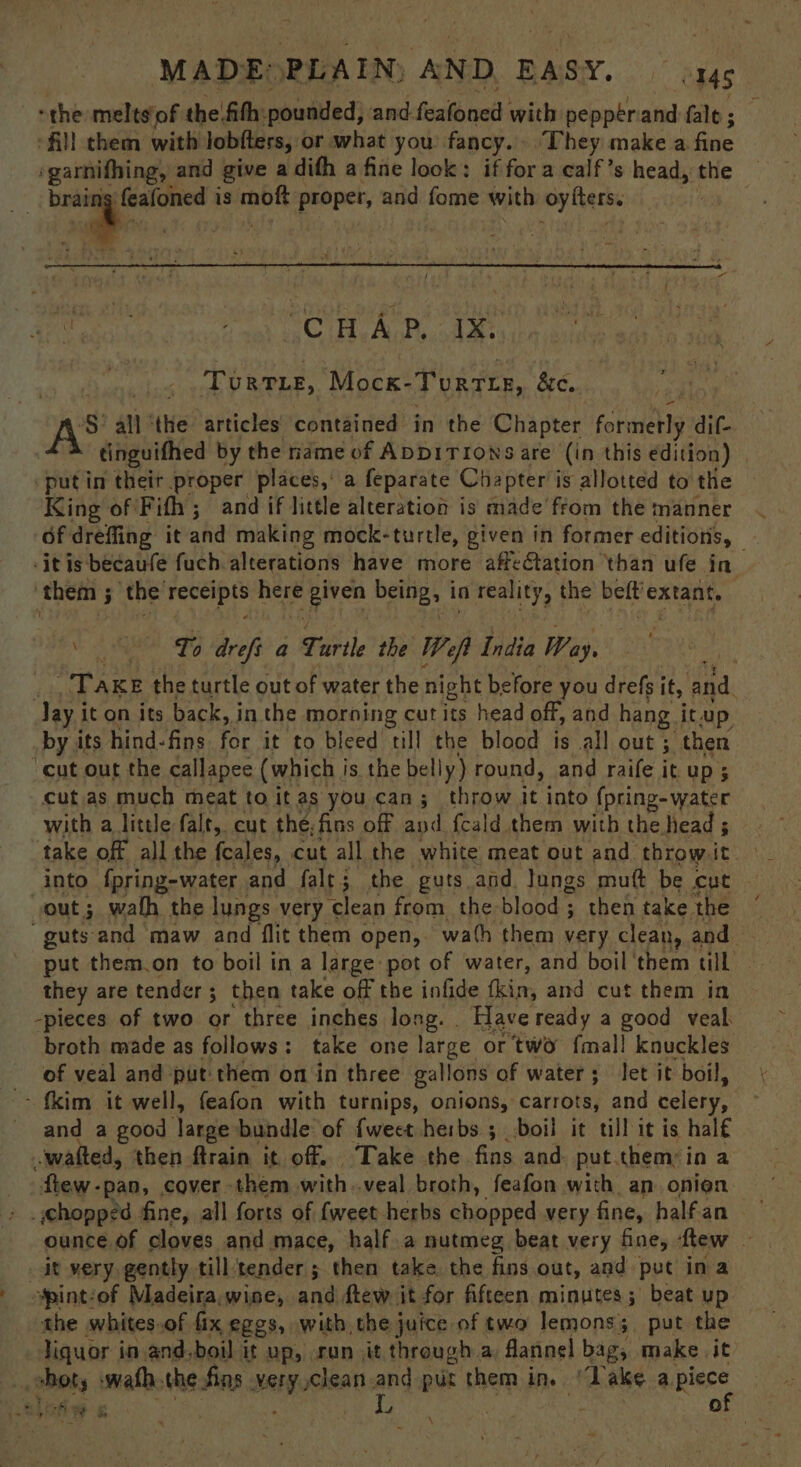 “the melts'of the fith: pounded, and. foatoned with peppérand fale ; All them with lobfters, or what you fancy. ‘They make a fue ‘garnifhing, and give a difh a fine look: if for a calf’s head, the : a, is tpi proper, and fome with oyfters. Keen eh eC He Ahh oA: Torrie, Mock’ Tortie, &amp;e.. AS all ‘the articles contained in the Chapter formetly dif- tinguithed by the name of ADDITIONS are (in this edition) put in their proper places, a feparate Chapter i is allotted to the King of Fifh ; and if little alteration is made from the manner 6f drefling it and making mock-turtle, given in former editions, -it is becaufe fuch alterations have more affectation than ufe in ‘them 3 the’receipts a given being, in reality, the beft’extant, + ea To drefs a Turtle the Wep bis Way, ‘Take the turtle out of water the night before you drefs it, and Jay i it on its back, in the morning cut its head off, and hang. itup by its hind-fins foc it to bleed till the blood is all out; then cut out the callapee (which i is the belly) round, and raife it up; cut as much meat toitas you can; throw it into {pring- water with a little falt, cut the. fins off and {cald them with the head ; take off all the {eales, cut all the white meat out and throwit into fpring-water and falt; the guts.and lungs mutt be cut — out; wath the lungs very clean from the blood; then take the ‘ “guts-and maw and flit them open, wath them very clean, and they are tender ; 3 then take off the infide fkin, and cut them in -pieces of two or three inches long. Have ready a good veal broth made as follows: take one large or two {mall knuckles of veal and put them on in three gallons of water; let it boil, > {kim it well, feafon with turnips, onions, carrots, and celery, and a good Jarge bundle of {weet herbs ; boil it till it is hal€ -watted, then ftrain it off. Take the fins and put them: in a few. -pan, cover - them igh veal broth, feafon with. an onien > . hopped fine, all forts of {weet herbs chopped very fine, halfan ounce.of cloves and mace, half.a nutmeg beat very fine, flew - _it very gently till tender ; then take the fins out, and put ina spintiof Madeira,wine, and ftew it for fifteen minutes; beat up the whites.of fix eggs, with the juice of two lemons; put the liquor in and.boil it up, ran it through a: flannel bag, make it chot, »wath. the fing uaHpooeat: and pur them in. ‘Dake a piece a I ak. a 4 ; af of \