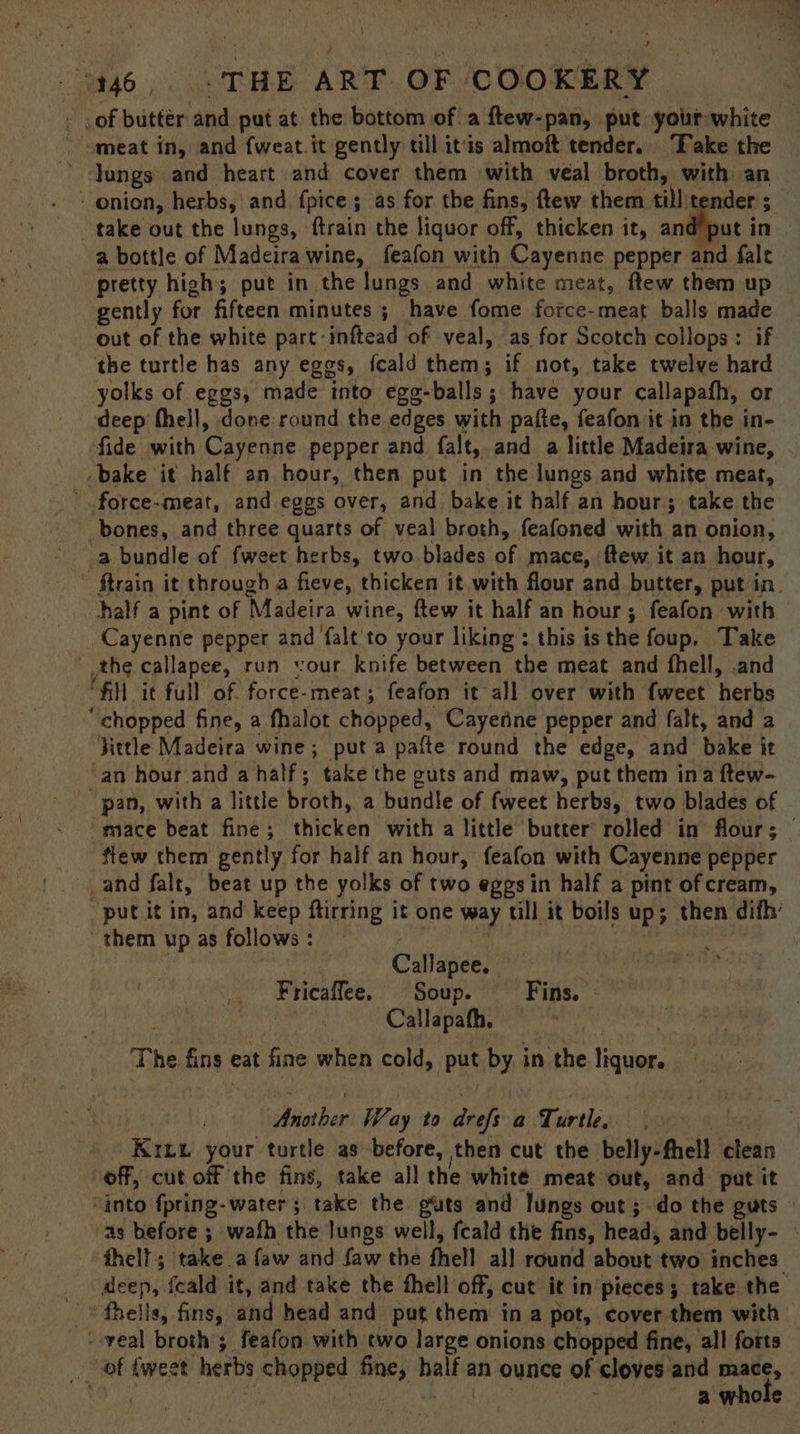 - .of buttér and put at the bottom of a ftew-pan, put your white meat in, and fweat.it gently till itis almoft tender. Fake the lungs and heart and cover them with veal broth, with an onion, herbs, and fpice ; as for the fins, ftew them till tender ; take out the lungs, ftrain the liquor off, thicken it, and’put in a bottle of Madeira wine, feafon with Cayenne pepper and fale pretty high; put in the lungs and white meat, ftew them up gently for fifteen minutes ; have fome force-meat balls made out of the white part-inftead of veal, as for Scotch collops: if the turtle has any eggs, fcald them; if not, take twelve hard yolks of eggs, made into ege-balls; have your callapafh, or deep thell, done round the edges with pafte, feafon it in the in- fide with Cayenne pepper and falt, and a little Madeira wine, bake it half an hour, then put in the lungs and white meat, ' force-meat, and eggs over, and bake it half an hour; take the bones, and three quarts of veal broth, feafoned with an onion, a bundle of fweet herbs, two blades of mace, ftew it an hour, ~ ftrain it through a fieve, thicken it with flour and butter, put in. half a pint of Madeira wine, ftew it half an hour; feafon with Cayenne pepper and falt to your liking: this isthe foup. Take the callapee, run vour knife between the meat and fhell, .and “fill it full of. force-meat; feafon it all over with {weet herbs “chopped fine, a fhalot chopped, Cayerine pepper and falt, and a Fittle Madeira wine; puta pafte round the edge, and bake it an hour and a half; take the guts and maw, put them ina ftew- pan, with a little broth, a bundle of fweet herbs, two blades of mace beat fine; thicken with a little butter rolled in flour; © fiew them gently for half an hour, feafon with Cayenne pepper _and falt, beat up the yolks of two eggs in half a pint of cream, -putit in, and keep ftirring it one way till it boils up; then difh’ them up as follows : : eg , . Callapee. % Fricaffee. Soup. Fins. | ae Callapath, The fins eat fine when cold, put by in the liquor. Another Way to drefs a Turtle. | Krzu your turtle as before, then cut the belly-fhell clean off, cut off the fins, take all the white meat out, and put it ‘into fpring-water; take the guts and lungs out; do the guts as before ; wafh the lungs well, fcald the fins, head, and belly- | thell; take a faw and faw the fhell all round about two inches. deep, feald it, and take the fhell off, cut it in’pieces; take the + veal broth 3 feafon with two large onions chopped fine, all forts of tweet herbs chopped fine, half an ounce of cloves and mace, eo Af ayt | a whole