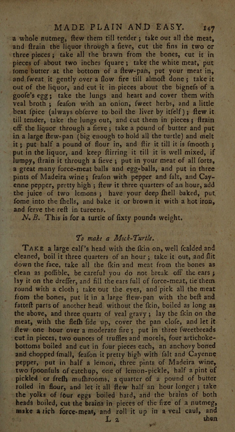 oa whole nutmeg, ftew them till tender; take out all the meat, and ftrain the liquor through a fieve, cut the fins in two or— “three pieces; take all the brawn from the bones, cut it in pieces of about two inches fquare; take the white meat, put fome butter at the bottom of a ftew-pah, put your meat in, -and fweat it gently over a flow fire till almoft done; take it out of the liquor, and cut it in pieces about the bignefs of a goofe’s egg; take the Jungs and heart and cover them with veal broth ; feafon with an onion, fweet herbs, and a little beat {pice (always obferve to.boil the liver by itfelf); ftew it. till tender, take the lungs out, and cut them in pieces; ftrain off the liquor through a fieve ; take a pound of butter and put in a large ftew-pan (big enough to hold all the turtle) and melt it; put half a pound of flour in, and ftir it till it is fmooth ; put in the liquor,.and keep ftirring it till it is well mixed, if lumpy, ftrain it through a fieve ; put in your meat of all forts, “a great many force-meat balls and egg-balls, and put in three pints of Madeira wine; feafon with pepper and falt, and Cay- enne pepper, pretty high ; ftew it three quarters of an hour, add ‘the juice of two lemons; have your deep fhell baked, put. fome into the fhells, and bake it or brown it with a hot iron, and ferve the reft in tureens. ) 7 ; NB. This is for a turtle of fixty pounds weight. To make a Mock-Turile. Take a large calf’s head with the fkin on, well fcalded and cleaned, boil it three quarters of an hour; take it out, and flit down the face, take all the fkin'and meat from the bones as _€lean as poffible, be careful you do not break off the ears ;. Jay it on the dreffer, and fill the ears full of force-meat, tie them round with a cloth; take out the eyes, and pick all the meat from the bones, put it in a large ftew-pan with the beft and fatteft parts of another head without the fkin, boiled as long as the above, and three quarts of veal gravy; lay the fkin on the meat, with the flefh fide up, cover the pan clofe, and let it ‘ftew: one hour over a moderate fire; put in three fweetbreads “cut in pieces, two ounces of truffles and morels, four artichoke- bottoms boiled and cut in four pieces each, an anchovy boned and chopped fmall, feafon it pretty high with falt and Cayenne. pepper, put in half a Jémon, three pints of Madeira wine, two fpoonfuls of catchup, one of lemon-pickle, half a pint of _ pickled or frefh mufhrooms, a quarter of a pound of butter rolled in flour, and let it all flew half an hour longer; take the yolks of four eggs boiled hard, and the brains of both — heads boiled, cut the brains in pieces of the fize of a nutmeg, — ‘make atich force-meaty and roll it up in a-veal caul, and